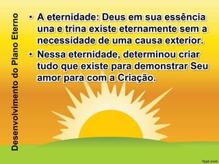 Desenvolvimento do Plano Eterno

• A eternidade: Deus em sua essência
una e trina existe eternamente sem a
necessidade de uma causa exterior.
• Nessa eternidade, determinou criar
tudo que existe para demonstrar Seu
amor para com a Criação.

 