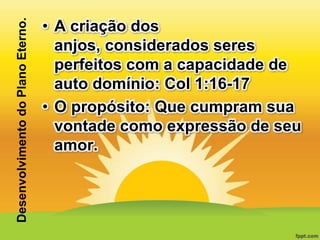 Desenvolvimento do Plano Eterno.

• A criação dos
anjos, considerados seres
perfeitos com a capacidade de
auto domínio: Col 1:16-17
• O propósito: Que cumpram sua
vontade como expressão de seu
amor.

 