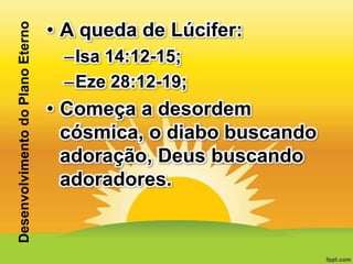 Desenvolvimento do Plano Eterno

• A queda de Lúcifer:
–Isa 14:12-15;
–Eze 28:12-19;

• Começa a desordem
cósmica, o diabo buscando
adoração, Deus buscando
adoradores.

 
