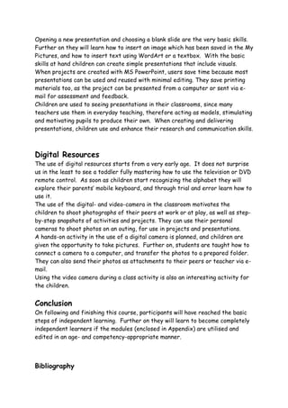 Opening a new presentation and choosing a blank slide are the very basic skills.
Further on they will learn how to insert an image which has been saved in the My
Pictures, and how to insert text using WordArt or a textbox. With the basic
skills at hand children can create simple presentations that include visuals.
When projects are created with MS PowerPoint, users save time because most
presentations can be used and reused with minimal editing. They save printing
materials too, as the project can be presented from a computer or sent via e-
mail for assessment and feedback.
Children are used to seeing presentations in their classrooms, since many
teachers use them in everyday teaching, therefore acting as models, stimulating
and motivating pupils to produce their own. When creating and delivering
presentations, children use and enhance their research and communication skills.



Digital Resources
The use of digital resources starts from a very early age. It does not surprise
us in the least to see a toddler fully mastering how to use the television or DVD
remote control. As soon as children start recognizing the alphabet they will
explore their parents’ mobile keyboard, and through trial and error learn how to
use it.
The use of the digital- and video-camera in the classroom motivates the
children to shoot photographs of their peers at work or at play, as well as step-
by-step snapshots of activities and projects. They can use their personal
cameras to shoot photos on an outing, for use in projects and presentations.
A hands-on activity in the use of a digital camera is planned, and children are
given the opportunity to take pictures. Further on, students are taught how to
connect a camera to a computer, and transfer the photos to a prepared folder.
They can also send their photos as attachments to their peers or teacher via e-
mail.
Using the video camera during a class activity is also an interesting activity for
the children.


Conclusion
On following and finishing this course, participants will have reached the basic
steps of independent learning. Further on they will learn to become completely
independent learners if the modules (enclosed in Appendix) are utilised and
edited in an age- and competency-appropriate manner.




Bibliography
 