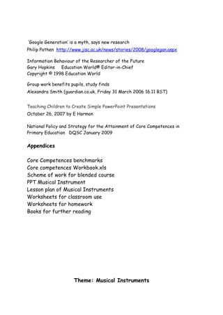 ‘Google Generation’ is a myth, says new research
Philip Pothen http://www.jisc.ac.uk/news/stories/2008/googlegan.aspx

Information Behaviour of the Researcher of the Future
Gary Hopkins Education World® Editor-in-Chief
Copyright © 1998 Education World

Group work benefits pupils, study finds
Alexandra Smith (guardian.co.uk, Friday 31 March 2006 16.11 BST)


Teaching Children to Create Simple PowerPoint Presentations
October 26, 2007 by E Harmon

National Policy and Strategy for the Attainment of Core Competences in
Primary Education DQSC January 2009

Appendices

Core Competences benchmarks
Core competences Workbook.xls
Scheme of work for blended course
PPT Musical Instrument
Lesson plan of Musical Instruments
Worksheets for classroom use
Worksheets for homework
Books for further reading




                      Theme: Musical Instruments
 