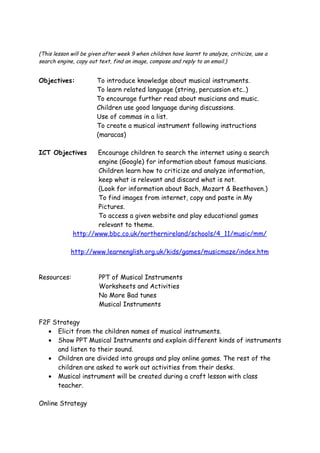 (This lesson will be given after week 9 when children have learnt to analyze, criticize, use a
search engine, copy out text, find an image, compose and reply to an email.)


Objectives:            To introduce knowledge about musical instruments.
                       To learn related language (string, percussion etc..)
                       To encourage further read about musicians and music.
                       Children use good language during discussions.
                       Use of commas in a list.
                       To create a musical instrument following instructions
                       (maracas)

ICT Objectives        Encourage children to search the internet using a search
                      engine (Google) for information about famous musicians.
                      Children learn how to criticize and analyze information,
                      keep what is relevant and discard what is not.
                      (Look for information about Bach, Mozart & Beethoven.)
                      To find images from internet, copy and paste in My
                      Pictures.
                      To access a given website and play educational games
                      relevant to theme.
              http://www.bbc.co.uk/northernireland/schools/4_11/music/mm/

             http://www.learnenglish.org.uk/kids/games/musicmaze/index.htm


Resources:              PPT of Musical Instruments
                        Worksheets and Activities
                        No More Bad tunes
                        Musical Instruments

F2F Strategy
  • Elicit from the children names of musical instruments.
  • Show PPT Musical Instruments and explain different kinds of instruments
     and listen to their sound.
  • Children are divided into groups and play online games. The rest of the
     children are asked to work out activities from their desks.
  • Musical instrument will be created during a craft lesson with class
     teacher.

Online Strategy
 