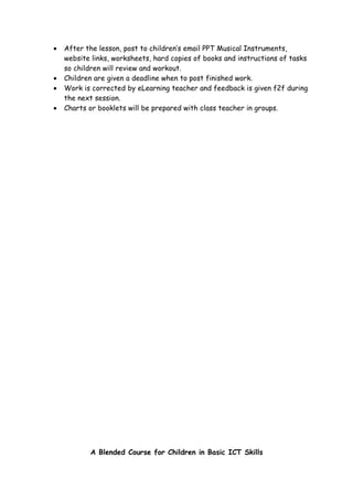 •   After the lesson, post to children’s email PPT Musical Instruments,
    website links, worksheets, hard copies of books and instructions of tasks
    so children will review and workout.
•   Children are given a deadline when to post finished work.
•   Work is corrected by eLearning teacher and feedback is given f2f during
    the next session.
•   Charts or booklets will be prepared with class teacher in groups.




           A Blended Course for Children in Basic ICT Skills
 