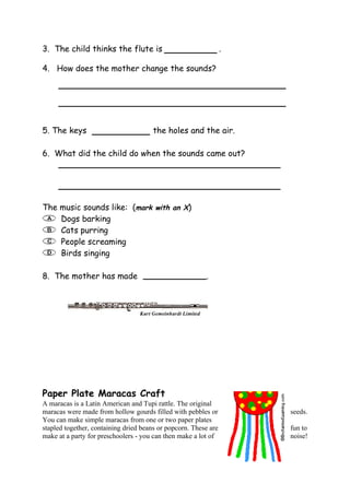 3. The child thinks the flute is                                 .

4. How does the mother change the sounds?




5. The keys                            the holes and the air.

6. What did the child do when the sounds came out?




The music sounds like: (mark with an X)
    Dogs barking
    Cats purring
    People screaming
    Birds singing

8. The mother has made                                   .




Paper Plate Maracas Craft
A maracas is a Latin American and Tupi rattle. The original
maracas were made from hollow gourds filled with pebbles or          seeds.
You can make simple maracas from one or two paper plates
stapled together, containing dried beans or popcorn. These are       fun to
make at a party for preschoolers - you can then make a lot of        noise!
 