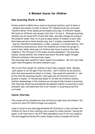 A Blended Course for Children

How eLearning Works in Malta

Primary schools in Malta have a team of eLearning teachers, each of whom is
  assigned two schools, in order to deliver ICT lessons across the curriculum.
Teachers deliver three double-period lessons every day, to different classes.
We teach six different year groups, from Year 1 to Year 6. Although eLearning
teachers are not bound with a fixed time table, and make changes according to
the students’ needs, they try to give an equal number of lessons to each class.
Each lesson period is ninety minutes long, and it includes a presentation. This
  may be a PowerPoint presentation, a video, a podcast, or a formal delivery. This
is followed by some practice, where the students are divided into groups to
work at their desks, while pairs of children take turns to work on the class
computers. The third part of the lesson involves assessment. The eLearning
teacher checks whether the children have learnt the skills taught through
different methods in that particular lesson.
The eLearning team consists of about twenty five members. We visit each class
eight times throughout the whole scholastic year.

This is not often enough for children to learn basic computer skills. Besides,
 each session is too far apart from the other, and if children do not practice
what they have learned at school or at home, they would not assimilate it, and
by the time the eLearning teacher visits again she will therefore have to
present a resume` of the previous lesson to refresh the children’s memory.
Another disadvantage is that teachers are not specifically trained in eLearning;
that they only attend one professional development session in eLearning in every
scholastic year, and sometimes this is not relevant to eLearning across the
curriculum.

Course Overview

This course will be a blended one that will focus on eight-year-old children. The
course will teach ICT skills through core subjects.

I plan to focus on one class (approximately 20 children) at a time, and meet the
children for face-to-face teaching, once a week for ninety minutes. During the
lesson, I will teach one or two ICT skills embedded in one of the core subjects.
The work suggested during this course design is only an example and can be
 