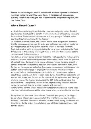 Before the course begins, parents and children will have separate explanatory
meetings, indicating what they ought to do. A handbook will be prepared,
outlining the skills to be taught, how to download the programs being used, and
how to use them.

Why a Blended Course?

A blended course is taught partly in the classroom and partly online. Blended
courses allow the student to benefit from both methods of teaching; online and
face-to-face. Primary school children are still very young to follow an online
course without interaction with the teacher.
To read for an online course, the student has to be an independent learner so
that he can manage on his own. By eight years children have not yet mastered
full independence; so in my opinion an online course is not ideal for them.
Basic independent skills are taught during the early years and during the first
three years of the primary school; yet there is still a lot to be learned before
children reach full independence.
For Maltese primary school children this is the first opportunity to learn online.
However, because the eLearning teacher team is small, it will solve the problem
of contact time. During a hybrid course, children receive the same amount of
contact time with the eLearning teacher, practice and perform at home, work
further on the computer and online, learn using the computer and its resources
better, and gain knowledge of organizational skills and time management.
As stated before, an eLearning teacher in Malta, at the maximum, delivers
about three lessons each term to each class. During these three lessons she will
teach a skill or two, and focuses on the content of the syllabus as well. Through
a hybrid course, the teacher emphasizes the ICT skills and brushes up the
course outline. The syllabus content will be emphasized by the class teacher
during her contact time, to provide students with continuity.
When planning for the course the eLearning teacher should focus on one class
at a time, such that lessons will be close to one other, as stated in the overview.

In my situation, there are three classes from each year group in the biggest
school where I teach, so in approximately the first term, one course will be
finished. The other two classes will read for the course during the second and
third term. By the end of the scholastic year all three classes will have read
for the course.
 