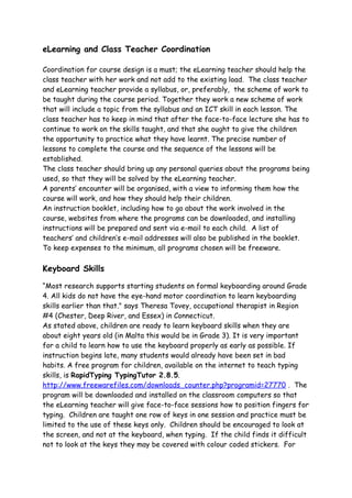 eLearning and Class Teacher Coordination

Coordination for course design is a must; the eLearning teacher should help the
class teacher with her work and not add to the existing load. The class teacher
and eLearning teacher provide a syllabus, or, preferably, the scheme of work to
be taught during the course period. Together they work a new scheme of work
that will include a topic from the syllabus and an ICT skill in each lesson. The
class teacher has to keep in mind that after the face-to-face lecture she has to
continue to work on the skills taught, and that she ought to give the children
the opportunity to practice what they have learnt. The precise number of
lessons to complete the course and the sequence of the lessons will be
established.
The class teacher should bring up any personal queries about the programs being
used, so that they will be solved by the eLearning teacher.
A parents’ encounter will be organised, with a view to informing them how the
course will work, and how they should help their children.
An instruction booklet, including how to go about the work involved in the
course, websites from where the programs can be downloaded, and installing
instructions will be prepared and sent via e-mail to each child. A list of
teachers’ and children’s e-mail addresses will also be published in the booklet.
To keep expenses to the minimum, all programs chosen will be freeware.

Keyboard Skills

“Most research supports starting students on formal keyboarding around Grade
4. All kids do not have the eye-hand motor coordination to learn keyboarding
skills earlier than that." says Theresa Tovey, occupational therapist in Region
#4 (Chester, Deep River, and Essex) in Connecticut.
As stated above, children are ready to learn keyboard skills when they are
about eight years old (in Malta this would be in Grade 3). It is very important
for a child to learn how to use the keyboard properly as early as possible. If
instruction begins late, many students would already have been set in bad
habits. A free program for children, available on the internet to teach typing
skills, is RapidTyping TypingTutor 2.8.5.
http://www.freewarefiles.com/downloads_counter.php?programid=27770 . The
program will be downloaded and installed on the classroom computers so that
the eLearning teacher will give face-to-face sessions how to position fingers for
typing. Children are taught one row of keys in one session and practice must be
limited to the use of these keys only. Children should be encouraged to look at
the screen, and not at the keyboard, when typing. If the child finds it difficult
not to look at the keys they may be covered with colour coded stickers. For
 