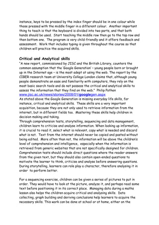 instance, keys to be pressed by the index finger should be in one colour while
those pressed with the middle finger in a different colour. Another important
thing to teach is that the keyboard is divided into two parts, and that both
hands should be used. Start teaching the middle row then go to the top row and
then bottom one. The program is very child-friendly and it offers feedback and
assessment. Work that includes typing is given throughout the course so that
children will practice the acquired skills.


Critical and Analytical skills
“A new report, commissioned by JISC and the British Library, counters the
common assumption that the ‘Google Generation’ – young people born or brought
up in the Internet age – is the most adept at using the web. The report by the
CIBER research team at University College London claims that, although young
people demonstrate an ease and familiarity with computers, they rely on the
most basic search tools and do not possess the critical and analytical skills to
assess the information that they find on the web.” Philip Pothen
www.jisc.ac.uk/news/stories/2008/01/googlegen.aspx
As stated above the Google Generation is missing everyday life skills, for
instance, critical and analytical skills. These skills are a very important
acquisition, because they are not only used to retrieve information from the
internet, but in different fields too. Mastering these skills help children in
decision making and taking.
Through comprehension tests, storytelling, sequencing and data management,
children learn to criticise and analyse information. When looking up information,
it is crucial to read it, select what is relevant, copy what is needed and discard
what is not. Text from the internet should never be copied and pasted without
being edited. More often than not, the information will be above the children’s
level of comprehension and intelligence, especially when the information is
retrieved from generic websites that are not specifically designed for children.
Comprehension tests should include direct questions where the reader answers
from the given text, but they should also contain open-ended questions to
motivate the learner to think, criticise and analyse before answering questions.
During storytelling, learners can role play a character, therefore analysing it in
order to perform better.

For a sequencing exercise, children can be given a series of pictures to put in
order. They would have to look at the picture, analyze it, and perhaps read some
text before positioning it in its correct place. Managing data during a maths
lesson also helps the children acquire critical and analysing skills. Data
collecting, graph building and deriving conclusions help learners to acquire the
necessary skills. This work can be done at school or at home, either on the
 