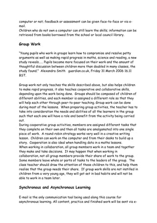 computer or not; feedback or assessment can be given face-to-face or via e-
mail.
Children who do not own a computer can still learn the skills; information can be
retrieved from books borrowed from the school or local council library.

Group Work

“Young pupils who work in groups learn how to compromise and resolve petty
arguments as well as making rapid progress in maths, science and reading, a new
study reveals…… Pupils became more focused on their work and the amount of
thoughtful discussion between children more than doubled in many classes, the
study found.” Alexandra Smith guardian.co.uk, Friday 31 March 2006 16.11
BST.


Group work not only teaches the skills described above, but also helps children
to make rapid progress, it also teaches cooperative and collaborative skills,
depending upon the work being done. Groups should be composed of children of
different abilities, and each member is assigned a different role so that they
will help each other through peer-to-peer teaching. Group work can be done
during most of the lessons. When preparing group activities, the teacher has to
take into consideration the needs and abilities of all the learners in the group
such that each one will have a role and benefit from the activity being carried
out.
During cooperative group activities, members are assigned different tasks that
they complete on their own and then all tasks are amalgamated into one single
piece of work. A round-robin strategy works very well in a creative writing
lesson. Children can work on the computer and from their desks to build up a
story. Cooperation is also ideal when handling data in a maths lessons.
When working in collaboration, all group members work in a team and together
they make and take decisions. It may happen that when working in
collaboration, not all group members provide their share of work to the group.
Some members leave whole or parts of tasks to the leaders of the group. The
class teacher should draw the attention of these children to this, and help them
realise that the group needs their share. If group work skills are not instilled in
children from a very young age, they will get set in bad habits and will not be
able to work in a team later.

Synchronous and Asynchronous Learning

E-mail is the only communication tool being used along this course for
asynchronous learning. All content, practice and finished work will be sent via e-
 