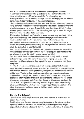 mail in the form of documents, presentations, video clips and podcasts.
Assessment and feedback will be given face-to-face and results will be sent
home using the prepared Excel workbook for Core Competencies.
Sending e-mails is free of charge; although the user has to pay for the internet
connection, it is part and parcel of the internet package.
Children get acquainted with the e-mail interface during a face-to-face session.
They learn how access mail, download and send attachments and save important
e-mail messages for later use. They will also learn how to send their finished
work or queries to the teacher. One disadvantage of asynchronous learning is
that mail takes some time to be answered.
On the other hand audio-conferencing or video-conferencing is an ideal tool for
synchronous learning. The systems resemble the physical classroom and
learning and discussion take place in real time. Participants are time-
synchronised so that they will all be present for the organised session. A
weekly session of synchronised learning will be organised for discussion from
when the application is taught onwards.
Most modern computers are furnished with an in-built camera and microphone
which are used for video conferencing but if the computer does not have the
peripherals, they can be bought separately and installed.
For this course Skype has been chosen because it is easy and free to use
between Skype users. Children will learn how to sign up for an account,
download the Skype setup and then repeat the same procedure on their home
computers.
At school, a video-conferencing session will be organised so that children
experience synchronous discussion. The class will be divided into two groups and
settle in two different rooms, preferably far apart, and a conferencing session
will be held. This is to show how it works and how participants can discuss
issues online. Through the course a session of conferencing will be organised
each week (starting after the lesson is delivered and continuing till the end of
the course) to discuss a topic from the syllabus, or discuss queries about the
course with their peers and eLearning teacher. A synchronous conferencing
class resembles a physical class where the participants can interact with the
eLearning teachers and their peers so children acquire and enhance
communication skills.


Surfing the Internet
Classroom and home computers come with a web browser to make it easy to
access the internet.
Double clicking on the web browser icon gives access to the internet, and an
appealing interface welcomes you. Users are given the opportunity to get
acquainted with the interface and then the teacher explains how it is used. The
 