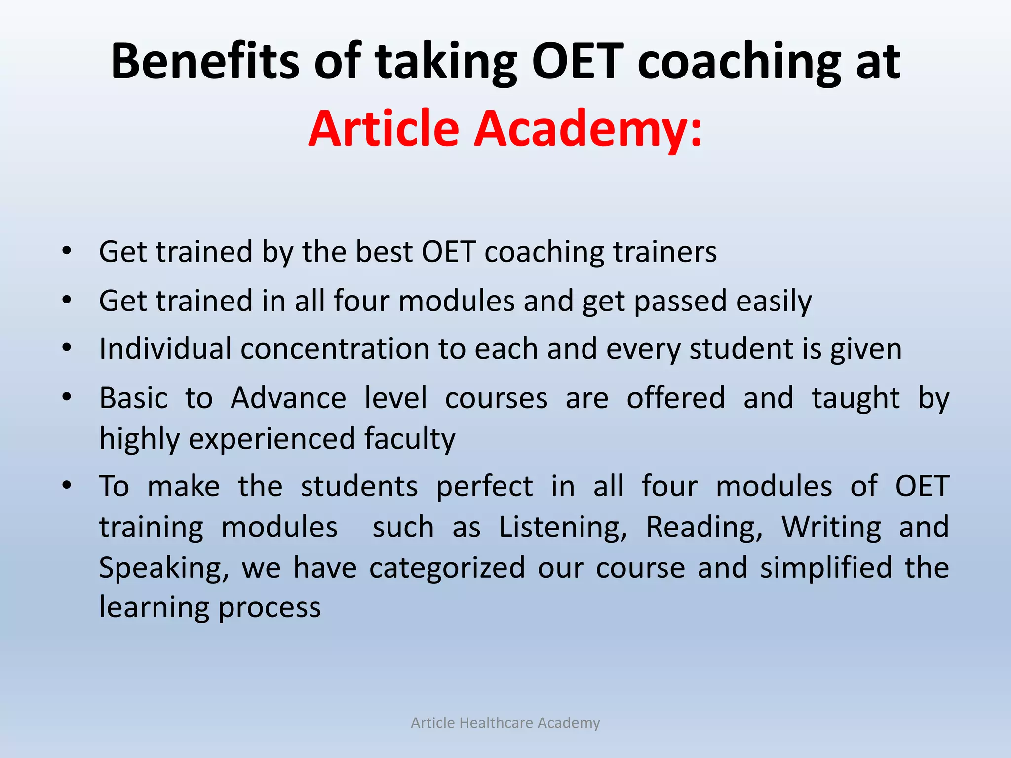 Benefits of taking OET coaching at
Article Academy:
• Get trained by the best OET coaching trainers
• Get trained in all four modules and get passed easily
• Individual concentration to each and every student is given
• Basic to Advance level courses are offered and taught by
highly experienced faculty
• To make the students perfect in all four modules of OET
training modules such as Listening, Reading, Writing and
Speaking, we have categorized our course and simplified the
learning process
Article Healthcare Academy
 