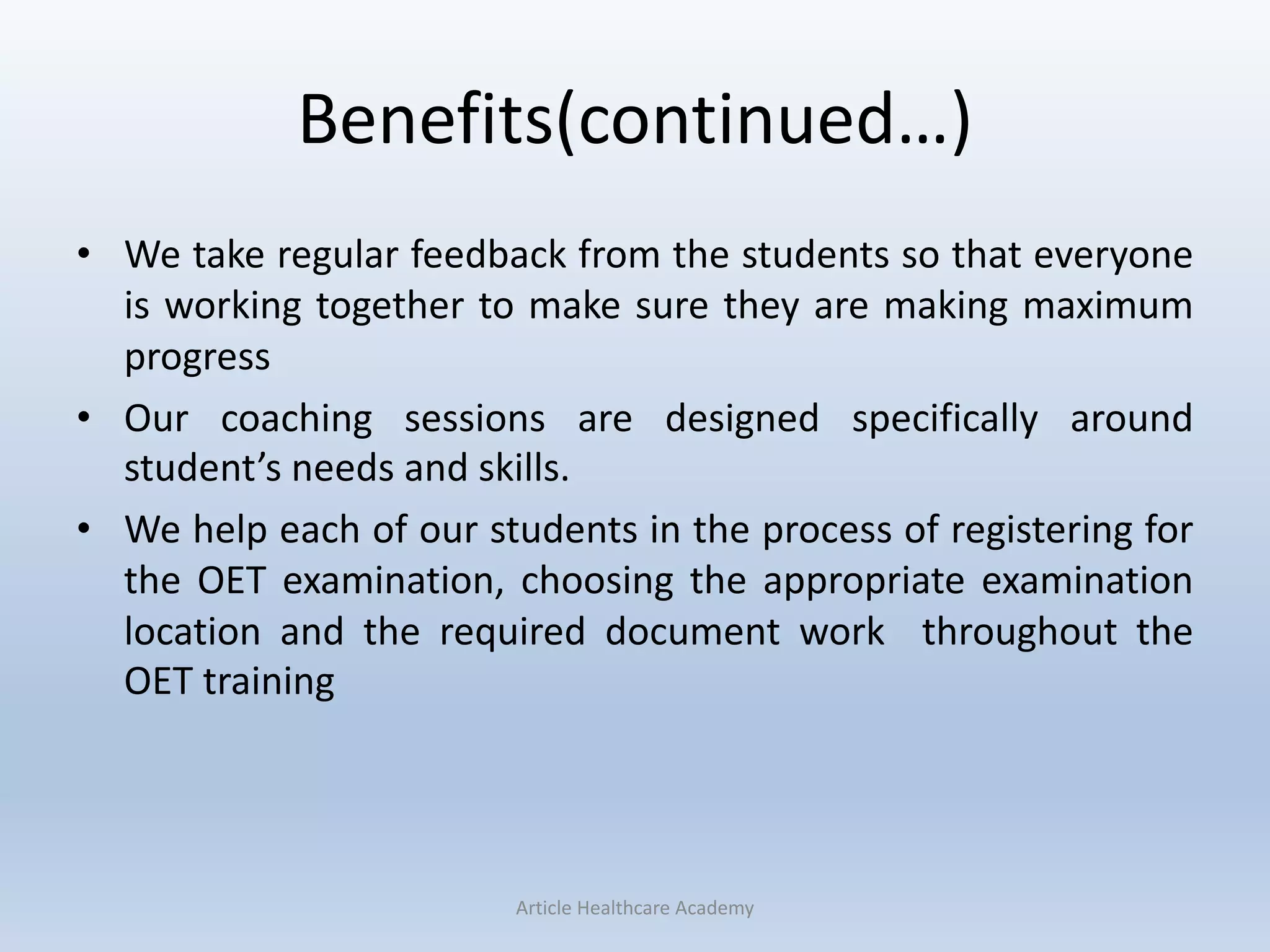 Benefits(continued…)
• We take regular feedback from the students so that everyone
is working together to make sure they are making maximum
progress
• Our coaching sessions are designed specifically around
student’s needs and skills.
• We help each of our students in the process of registering for
the OET examination, choosing the appropriate examination
location and the required document work throughout the
OET training
Article Healthcare Academy
 