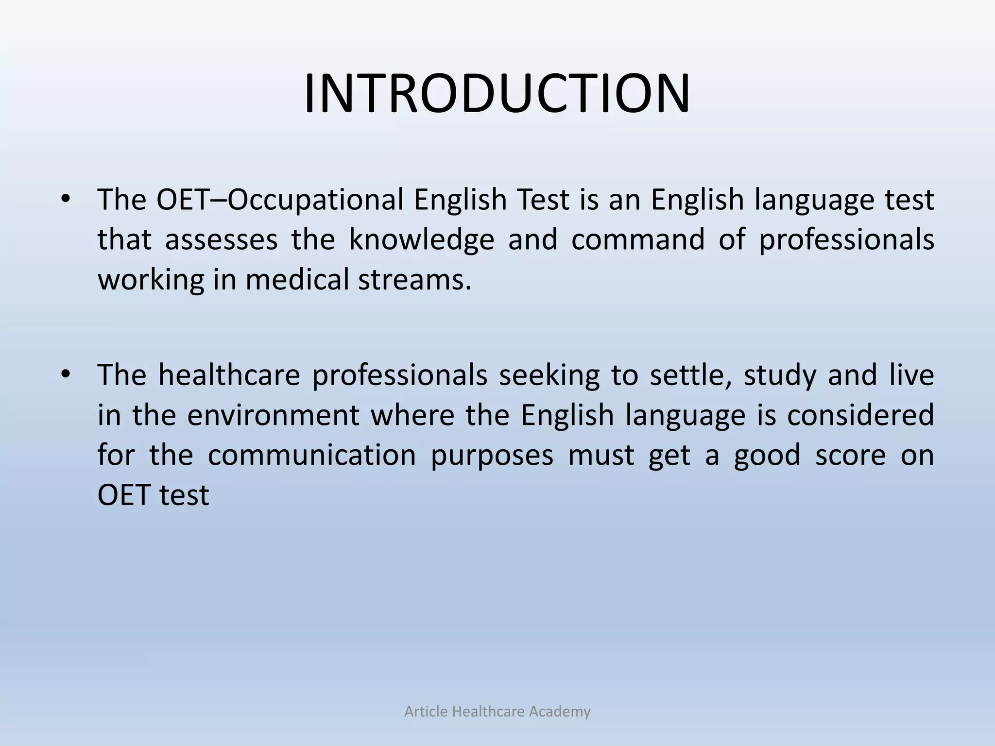 INTRODUCTION
• The OET–Occupational English Test is an English language test
that assesses the knowledge and command of professionals
working in medical streams.
• The healthcare professionals seeking to settle, study and live
in the environment where the English language is considered
for the communication purposes must get a good score on
OET test
Article Healthcare Academy
 