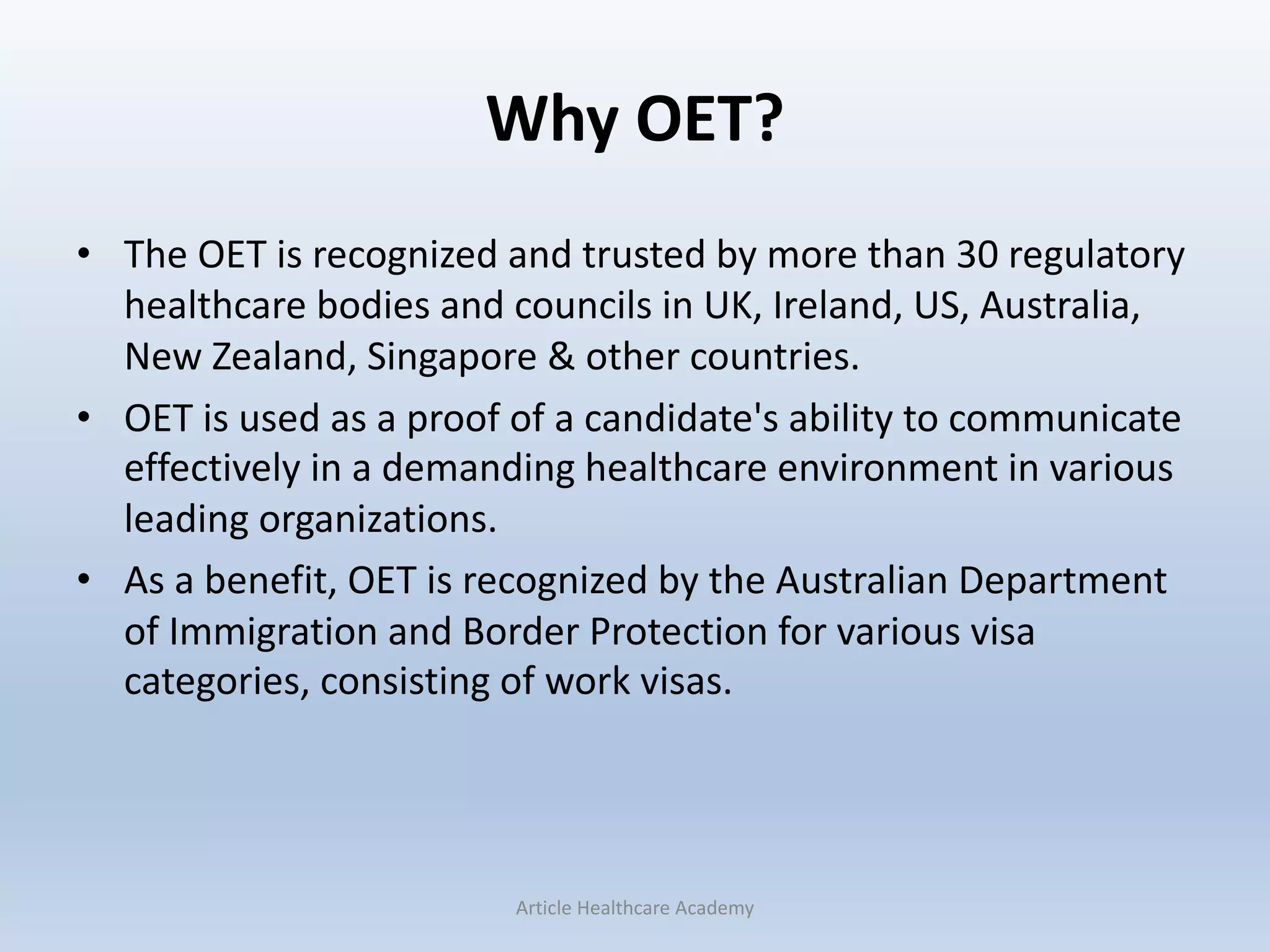 Why OET?
• The OET is recognized and trusted by more than 30 regulatory
healthcare bodies and councils in UK, Ireland, US, Australia,
New Zealand, Singapore & other countries.
• OET is used as a proof of a candidate's ability to communicate
effectively in a demanding healthcare environment in various
leading organizations.
• As a benefit, OET is recognized by the Australian Department
of Immigration and Border Protection for various visa
categories, consisting of work visas.
Article Healthcare Academy
 