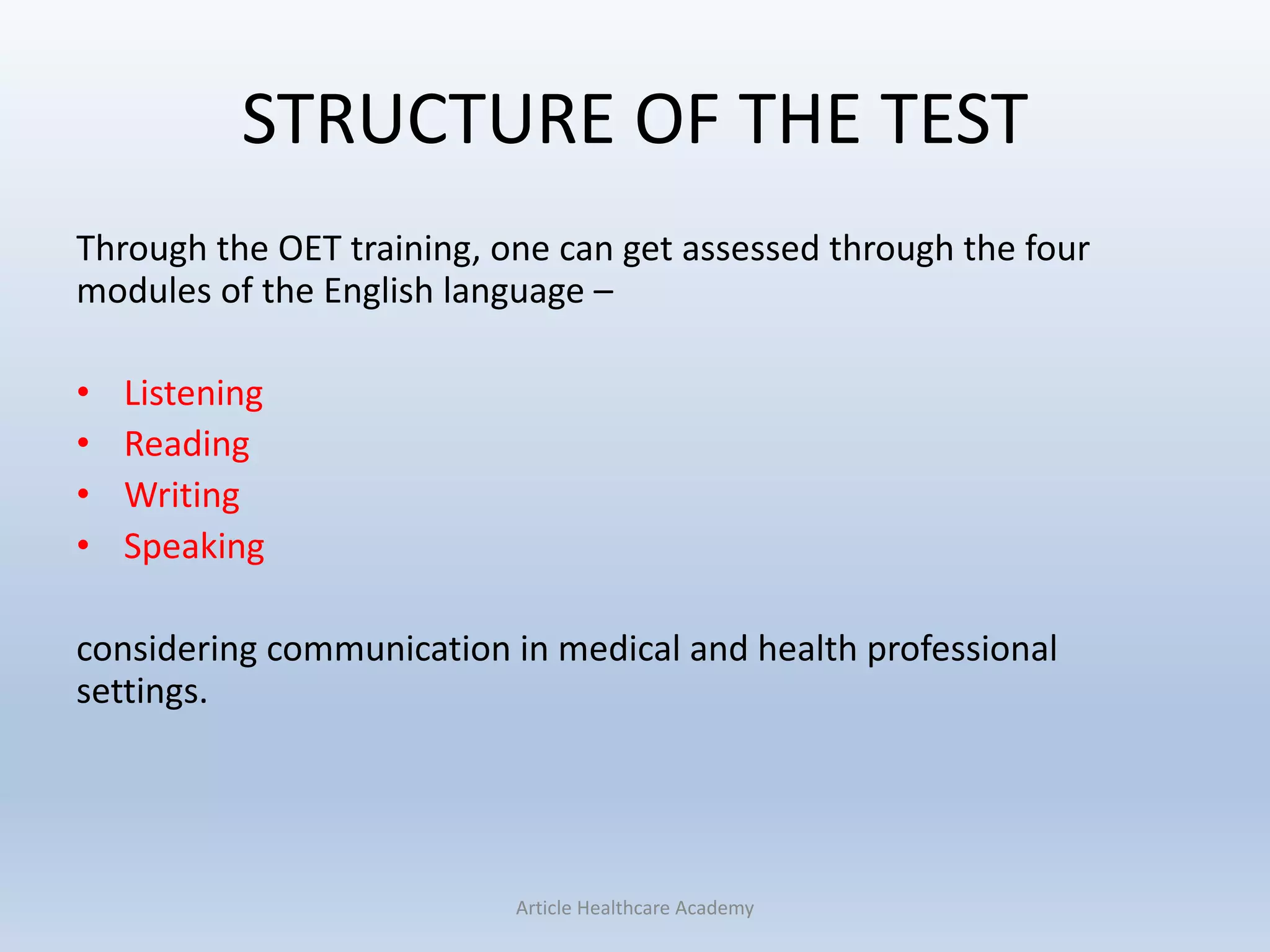 STRUCTURE OF THE TEST
Through the OET training, one can get assessed through the four
modules of the English language –
• Listening
• Reading
• Writing
• Speaking
considering communication in medical and health professional
settings.
Article Healthcare Academy
 