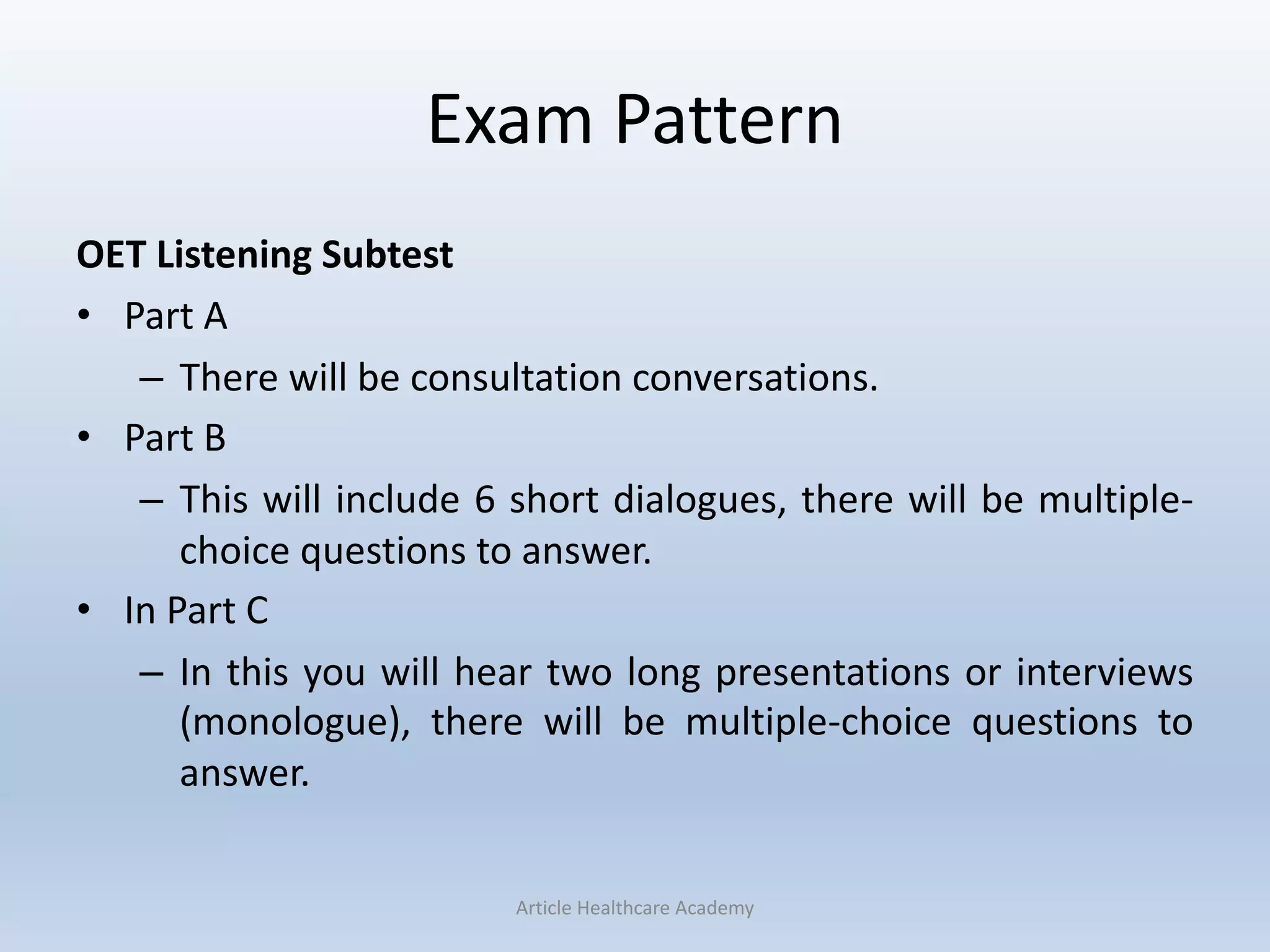 Exam Pattern
OET Listening Subtest
• Part A
– There will be consultation conversations.
• Part B
– This will include 6 short dialogues, there will be multiple-
choice questions to answer.
• In Part C
– In this you will hear two long presentations or interviews
(monologue), there will be multiple-choice questions to
answer.
Article Healthcare Academy
 