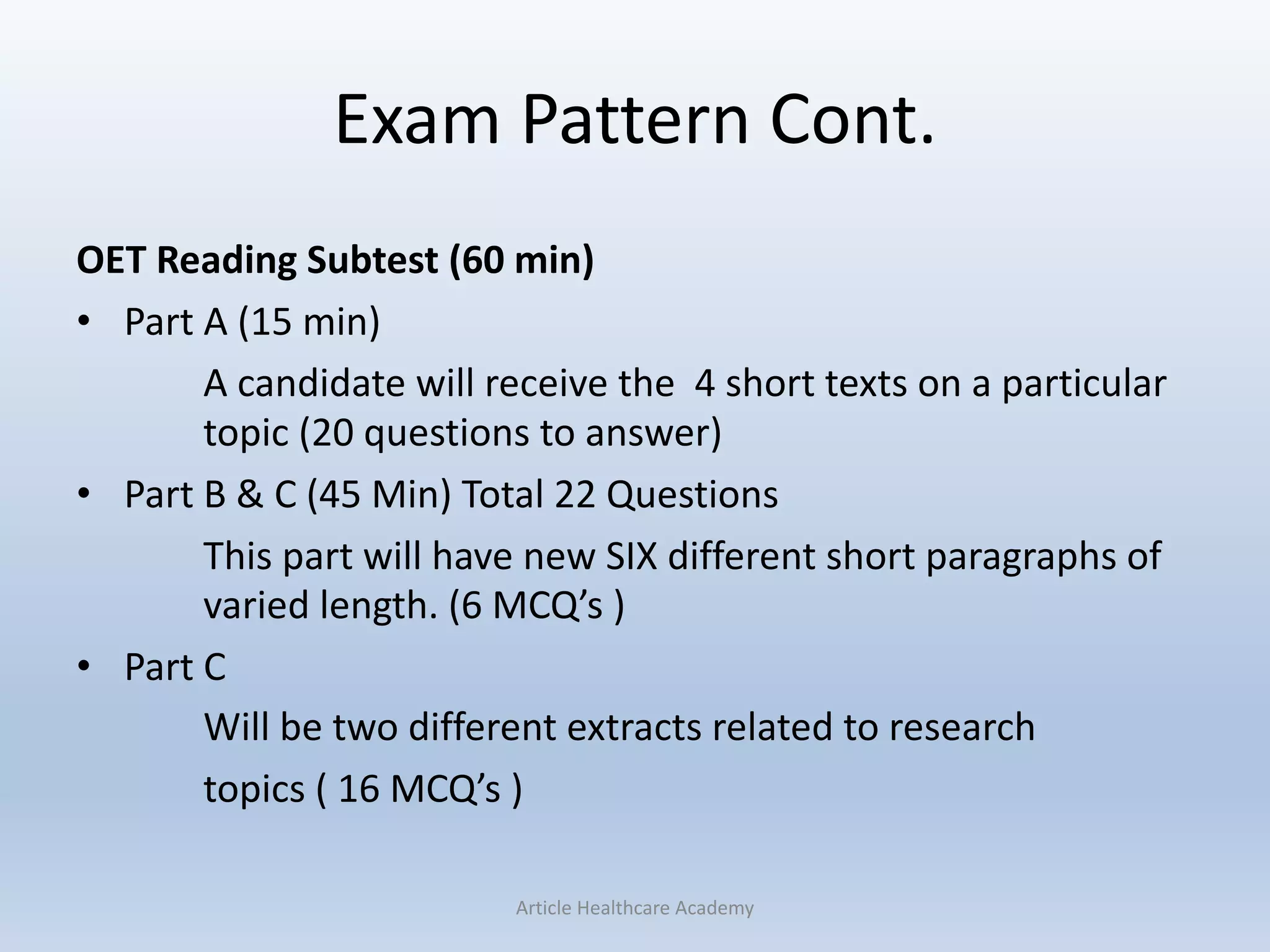 Exam Pattern Cont.
OET Reading Subtest (60 min)
• Part A (15 min)
A candidate will receive the 4 short texts on a particular
topic (20 questions to answer)
• Part B & C (45 Min) Total 22 Questions
This part will have new SIX different short paragraphs of
varied length. (6 MCQ’s )
• Part C
Will be two different extracts related to research
topics ( 16 MCQ’s )
Article Healthcare Academy
 