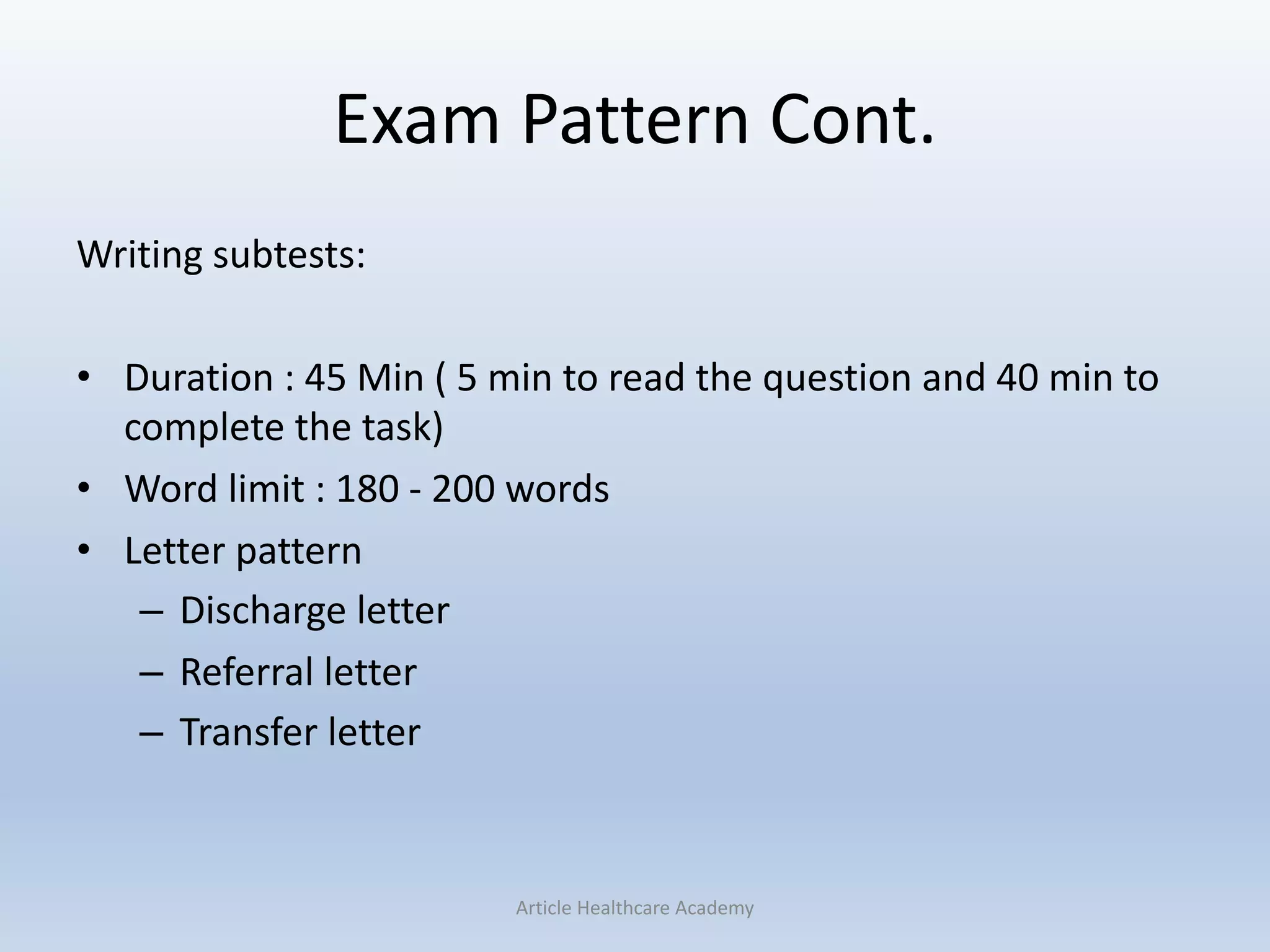 Exam Pattern Cont.
Writing subtests:
• Duration : 45 Min ( 5 min to read the question and 40 min to
complete the task)
• Word limit : 180 - 200 words
• Letter pattern
– Discharge letter
– Referral letter
– Transfer letter
Article Healthcare Academy
 