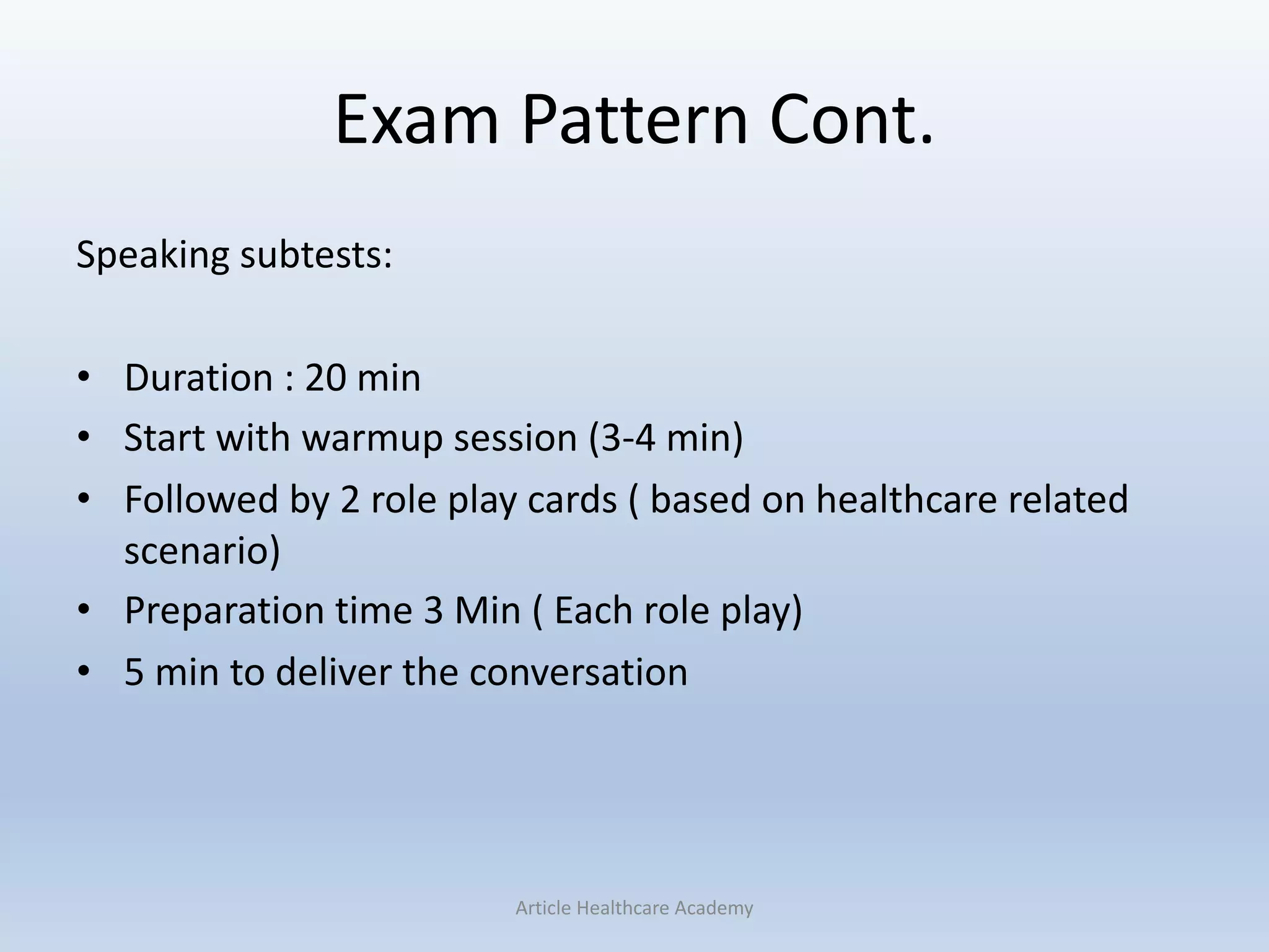 Exam Pattern Cont.
Speaking subtests:
• Duration : 20 min
• Start with warmup session (3-4 min)
• Followed by 2 role play cards ( based on healthcare related
scenario)
• Preparation time 3 Min ( Each role play)
• 5 min to deliver the conversation
Article Healthcare Academy
 