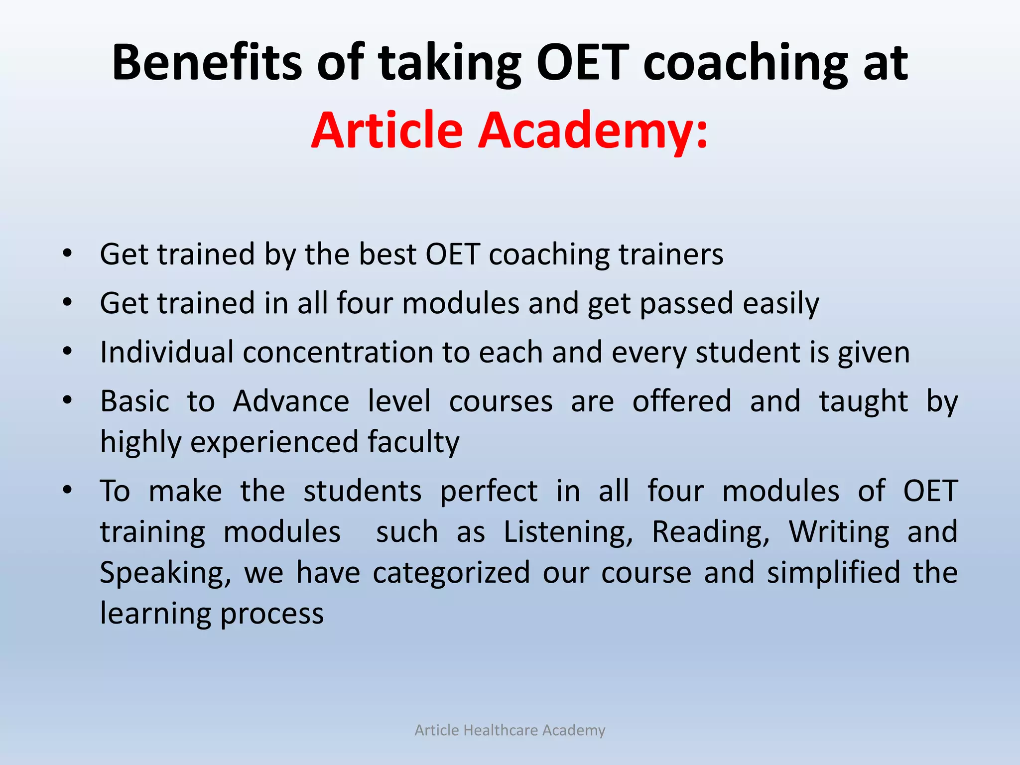 Benefits of taking OET coaching at
Article Academy:
• Get trained by the best OET coaching trainers
• Get trained in all four modules and get passed easily
• Individual concentration to each and every student is given
• Basic to Advance level courses are offered and taught by
highly experienced faculty
• To make the students perfect in all four modules of OET
training modules such as Listening, Reading, Writing and
Speaking, we have categorized our course and simplified the
learning process
Article Healthcare Academy
 