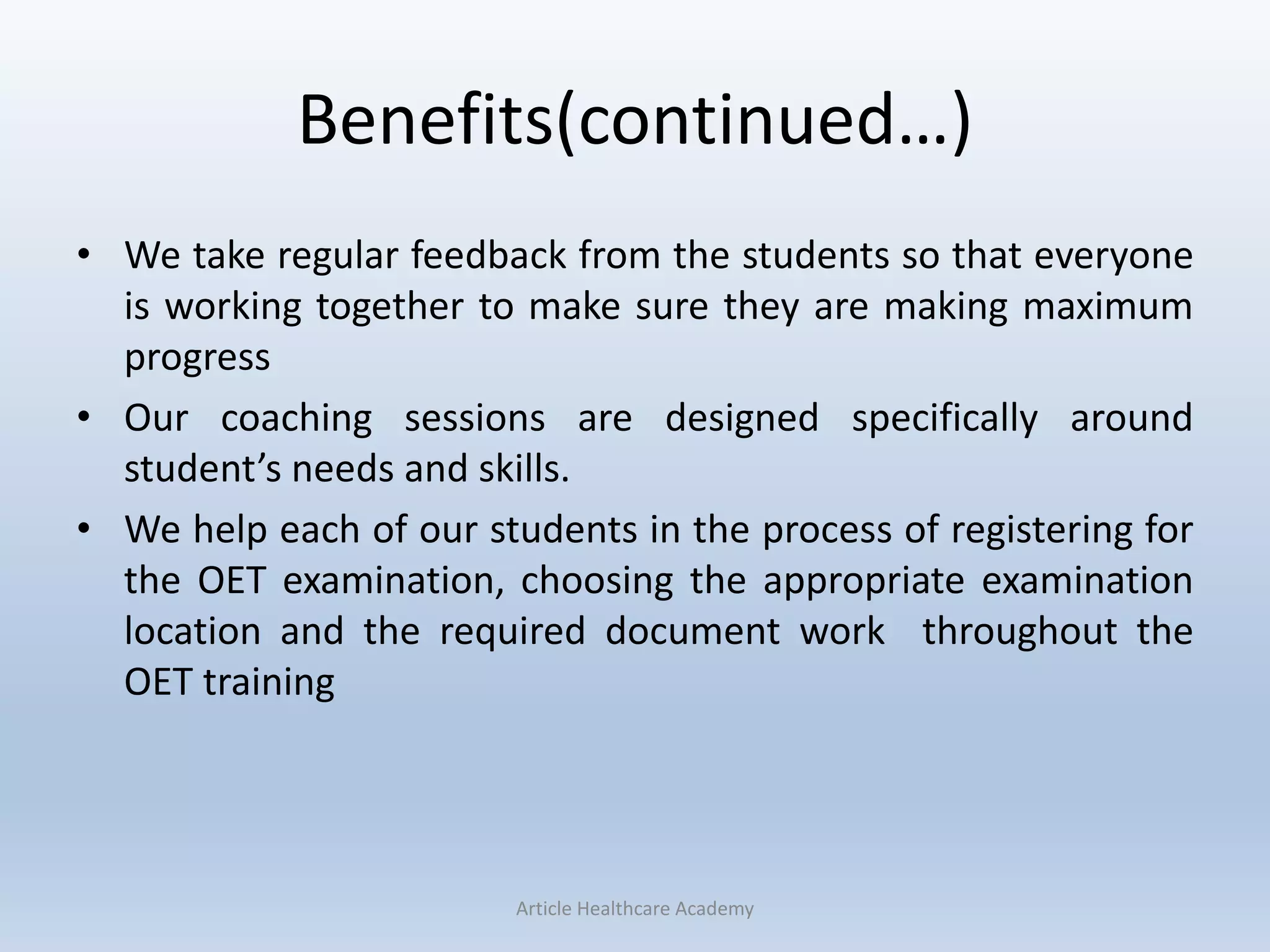 Benefits(continued…)
• We take regular feedback from the students so that everyone
is working together to make sure they are making maximum
progress
• Our coaching sessions are designed specifically around
student’s needs and skills.
• We help each of our students in the process of registering for
the OET examination, choosing the appropriate examination
location and the required document work throughout the
OET training
Article Healthcare Academy
 