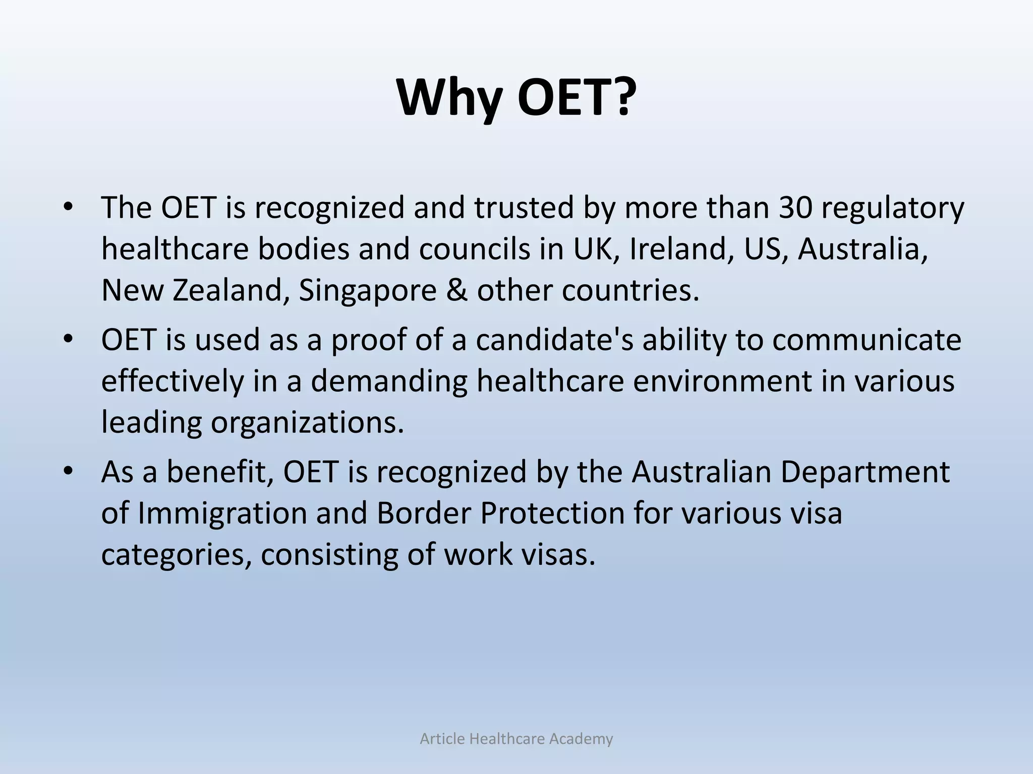 Why OET?
• The OET is recognized and trusted by more than 30 regulatory
healthcare bodies and councils in UK, Ireland, US, Australia,
New Zealand, Singapore & other countries.
• OET is used as a proof of a candidate's ability to communicate
effectively in a demanding healthcare environment in various
leading organizations.
• As a benefit, OET is recognized by the Australian Department
of Immigration and Border Protection for various visa
categories, consisting of work visas.
Article Healthcare Academy
 
