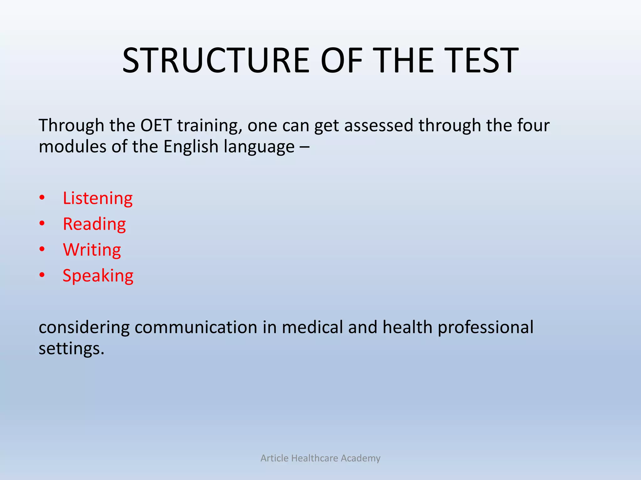 STRUCTURE OF THE TEST
Through the OET training, one can get assessed through the four
modules of the English language –
• Listening
• Reading
• Writing
• Speaking
considering communication in medical and health professional
settings.
Article Healthcare Academy
 