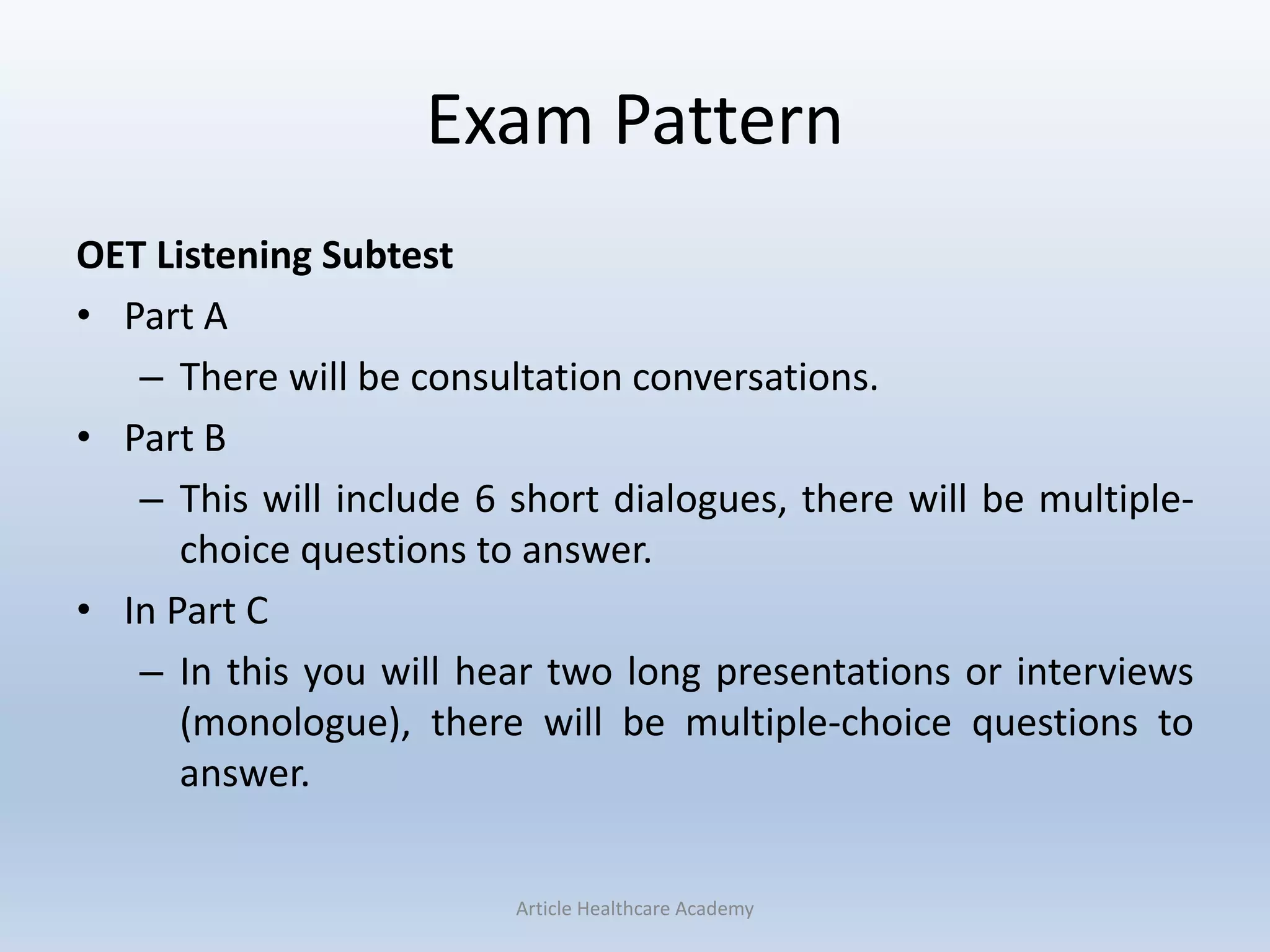 Exam Pattern
OET Listening Subtest
• Part A
– There will be consultation conversations.
• Part B
– This will include 6 short dialogues, there will be multiple-
choice questions to answer.
• In Part C
– In this you will hear two long presentations or interviews
(monologue), there will be multiple-choice questions to
answer.
Article Healthcare Academy
 