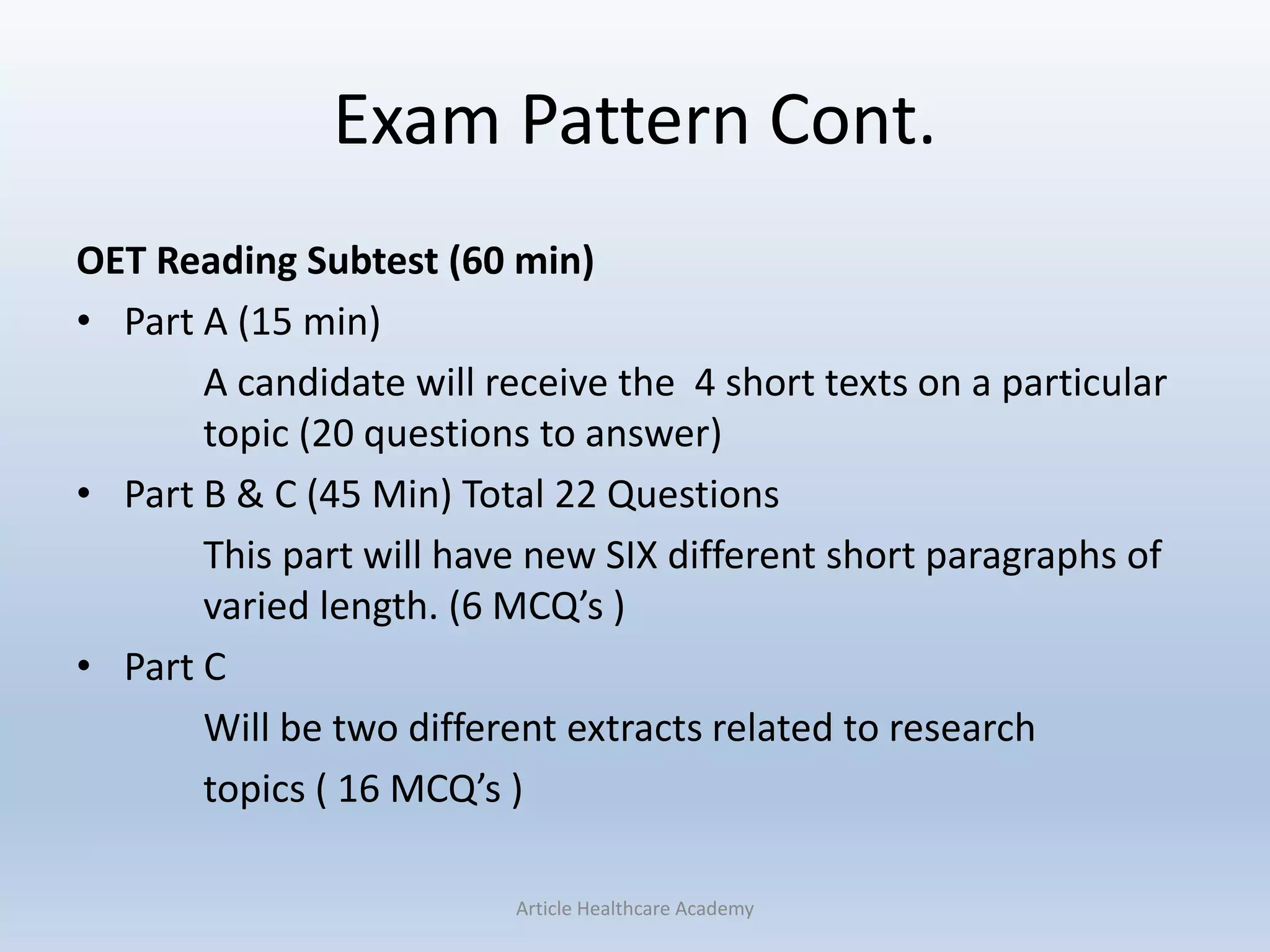 Exam Pattern Cont.
OET Reading Subtest (60 min)
• Part A (15 min)
A candidate will receive the 4 short texts on a particular
topic (20 questions to answer)
• Part B & C (45 Min) Total 22 Questions
This part will have new SIX different short paragraphs of
varied length. (6 MCQ’s )
• Part C
Will be two different extracts related to research
topics ( 16 MCQ’s )
Article Healthcare Academy
 