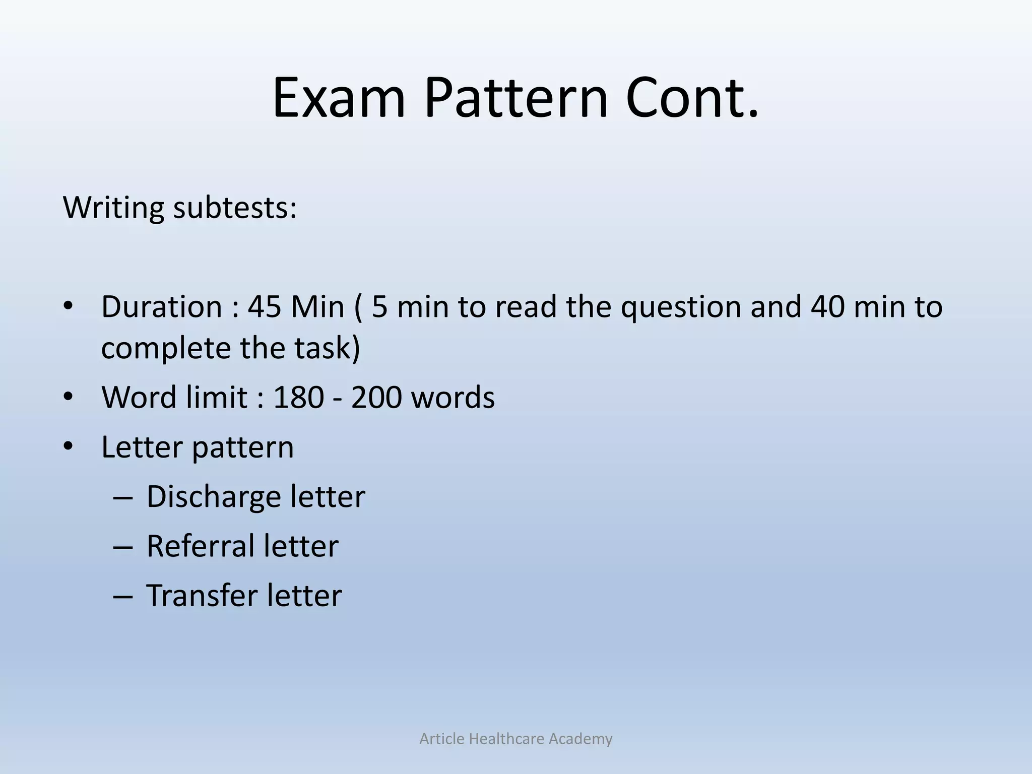 Exam Pattern Cont.
Writing subtests:
• Duration : 45 Min ( 5 min to read the question and 40 min to
complete the task)
• Word limit : 180 - 200 words
• Letter pattern
– Discharge letter
– Referral letter
– Transfer letter
Article Healthcare Academy
 