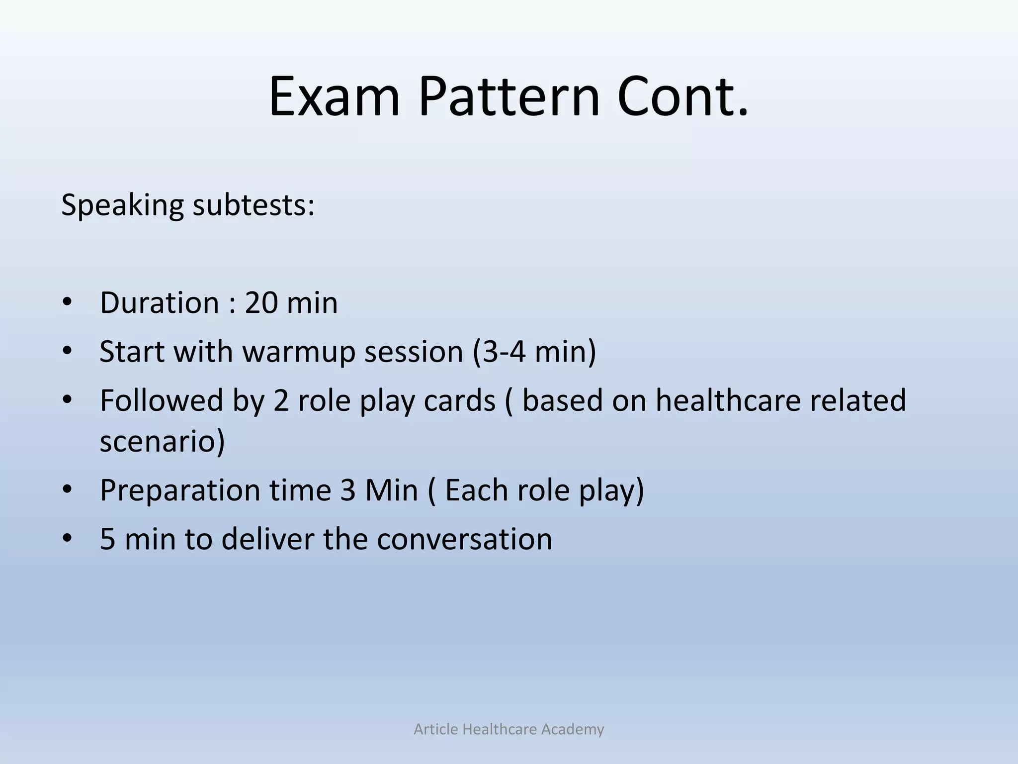 Exam Pattern Cont.
Speaking subtests:
• Duration : 20 min
• Start with warmup session (3-4 min)
• Followed by 2 role play cards ( based on healthcare related
scenario)
• Preparation time 3 Min ( Each role play)
• 5 min to deliver the conversation
Article Healthcare Academy
 