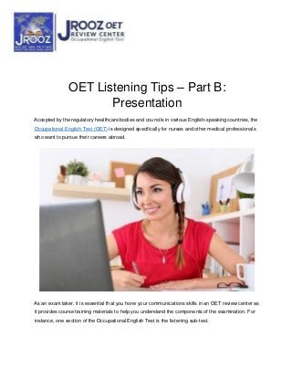 OET Listening Tips – Part B:
Presentation
Accepted by the regulatory healthcare bodies and councils in various English-speaking countries, the
Occupational English Test (OET) is designed specifically for nurses and other medical professionals
who want to pursue their careers abroad.
As an exam taker, it is essential that you hone your communications skills in an OET review center as
it provides course training materials to help you understand the components of the examination. For
instance, one section of the Occupational English Test is the listening sub-test.
 