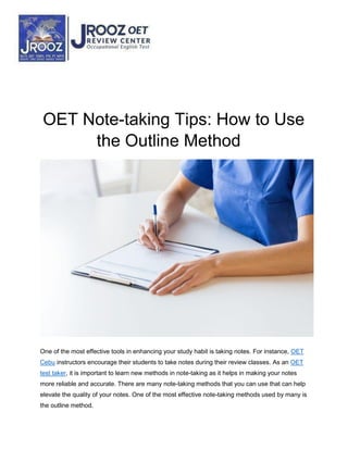 OET Note-taking Tips: How to Use
the Outline Method
One of the most effective tools in enhancing your study habit is taking notes. For instance, OET
Cebu instructors encourage their students to take notes during their review classes. As an OET
test taker, it is important to learn new methods in note-taking as it helps in making your notes
more reliable and accurate. There are many note-taking methods that you can use that can help
elevate the quality of your notes. One of the most effective note-taking methods used by many is
the outline method.
 