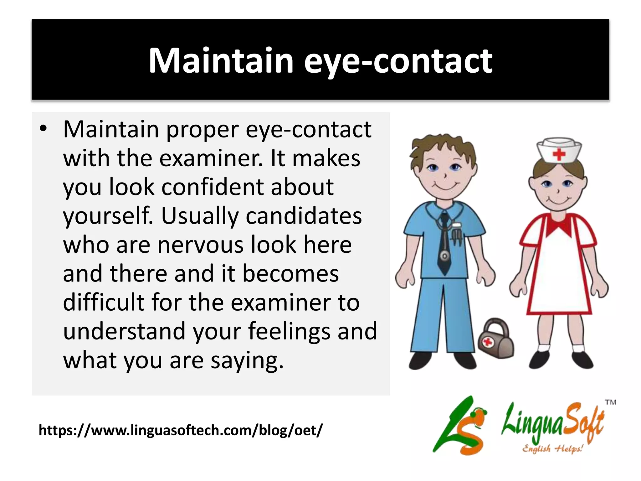 Maintain eye-contact
• Maintain proper eye-contact
with the examiner. It makes
you look confident about
yourself. Usually candidates
who are nervous look here
and there and it becomes
difficult for the examiner to
understand your feelings and
what you are saying.
https://www.linguasoftech.com/blog/oet/
 