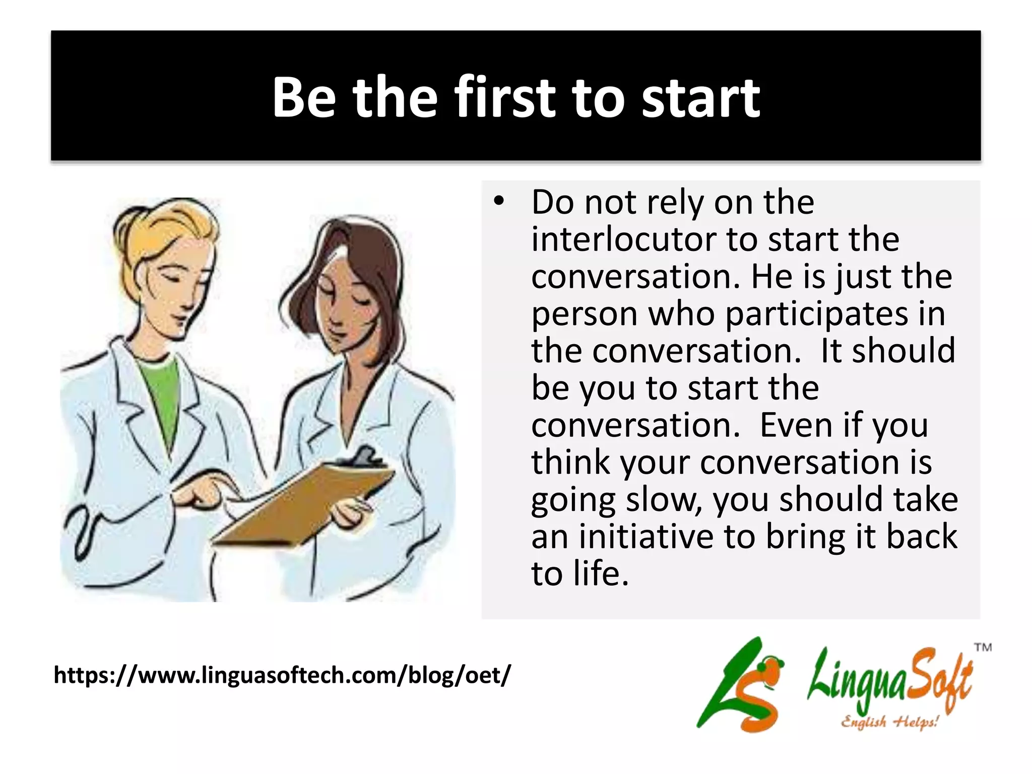 Be the first to start
• Do not rely on the
interlocutor to start the
conversation. He is just the
person who participates in
the conversation. It should
be you to start the
conversation. Even if you
think your conversation is
going slow, you should take
an initiative to bring it back
to life.
https://www.linguasoftech.com/blog/oet/
 