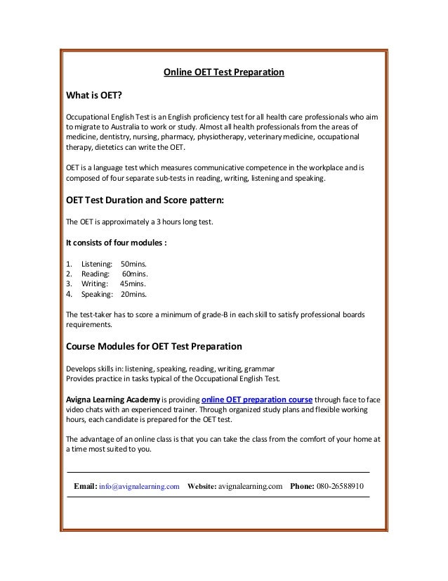 Online OET Test Preparation
What is OET?
Occupational English Test is an English proficiency test for all health care professionals who aim
to migrate to Australia to work or study. Almost all health professionals from the areas of
medicine, dentistry, nursing, pharmacy, physiotherapy, veterinary medicine, occupational
therapy, dietetics can write the OET.
OET is a language test which measures communicative competence in the workplace and is
composed of four separate sub-tests in reading, writing, listening and speaking.
OET Test Duration and Score pattern:
The OET is approximately a 3 hours long test.
It consists of four modules :
1. Listening: 50mins.
2. Reading: 60mins.
3. Writing: 45mins.
4. Speaking: 20mins.
The test-taker has to score a minimum of grade-B in each skill to satisfy professional boards
requirements.
Course Modules for OET Test Preparation
Develops skills in: listening, speaking, reading, writing, grammar
Provides practice in tasks typical of the Occupational English Test.
Avigna Learning Academy is providing online OET preparation course through face to face
video chats with an experienced trainer. Through organized study plans and flexible working
hours, each candidate is prepared for the OET test.
The advantage of an online class is that you can take the class from the comfort of your home at
a time most suited to you.
Email: info@avignalearning.com Website: avignalearning.com Phone: 080-26588910
 