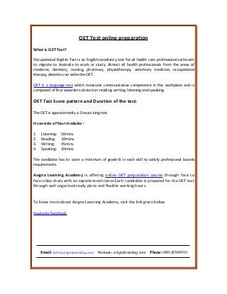 OET Test online preparation
What is OET Test?
Occupational English Test is an English excellency test for all health care professionals who aim
to migrate to Australia to work or study. Almost all health professionals from the areas of
medicine, dentistry, nursing, pharmacy, physiotherapy, veterinary medicine, occupational
therapy, dietetics can write the OET.
OET is a language test which measures communicative competence in the workplace and is
composed of four separate sub-tests in reading, writing, listening and speaking.
OET Test Score pattern and Duration of the test:
The OET is approximately a 3 hours long test.
It consists of four modules :
1. Listening: 50mins.
2. Reading: 60mins.
3. Writing: 45mins.
4. Speaking: 20mins.
The candidate has to score a minimum of grade-B in each skill to satisfy professional boards
requirements.
Avigna Learning Academy is offering online OET preparation course through face to
face video chats with an experienced trainer.Each candidate is prepared for the OET test
through well organized study plans and flexible working hours.
To know more about Avigna Learning Academy, visit the link given below
Students feedback
Email: info@avignalearning.com Website: avignalearning.com Phone: 080-26588910
 