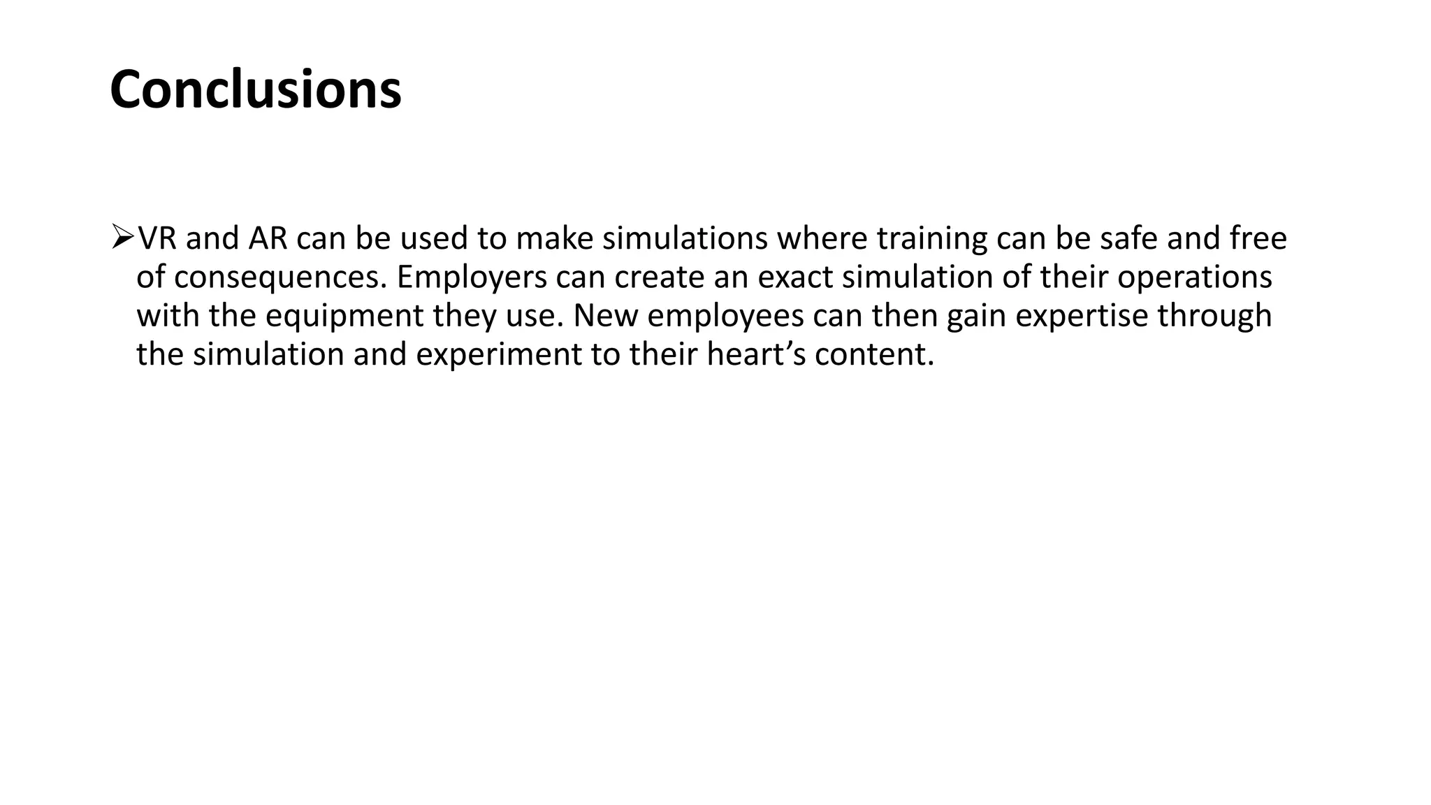 Conclusions
VR and AR can be used to make simulations where training can be safe and free
of consequences. Employers can create an exact simulation of their operations
with the equipment they use. New employees can then gain expertise through
the simulation and experiment to their heart’s content.
 