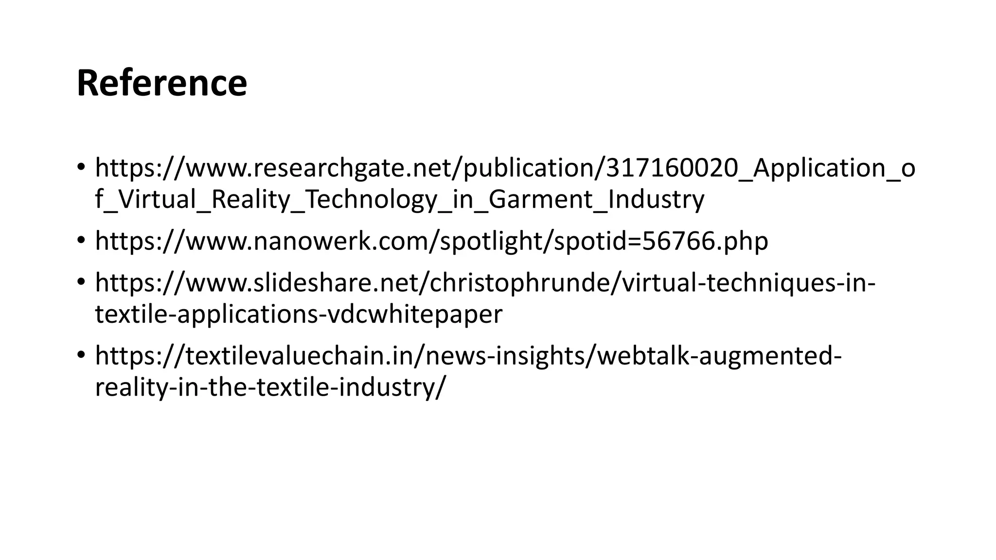 Reference
• https://www.researchgate.net/publication/317160020_Application_o
f_Virtual_Reality_Technology_in_Garment_Industry
• https://www.nanowerk.com/spotlight/spotid=56766.php
• https://www.slideshare.net/christophrunde/virtual-techniques-in-
textile-applications-vdcwhitepaper
• https://textilevaluechain.in/news-insights/webtalk-augmented-
reality-in-the-textile-industry/
 