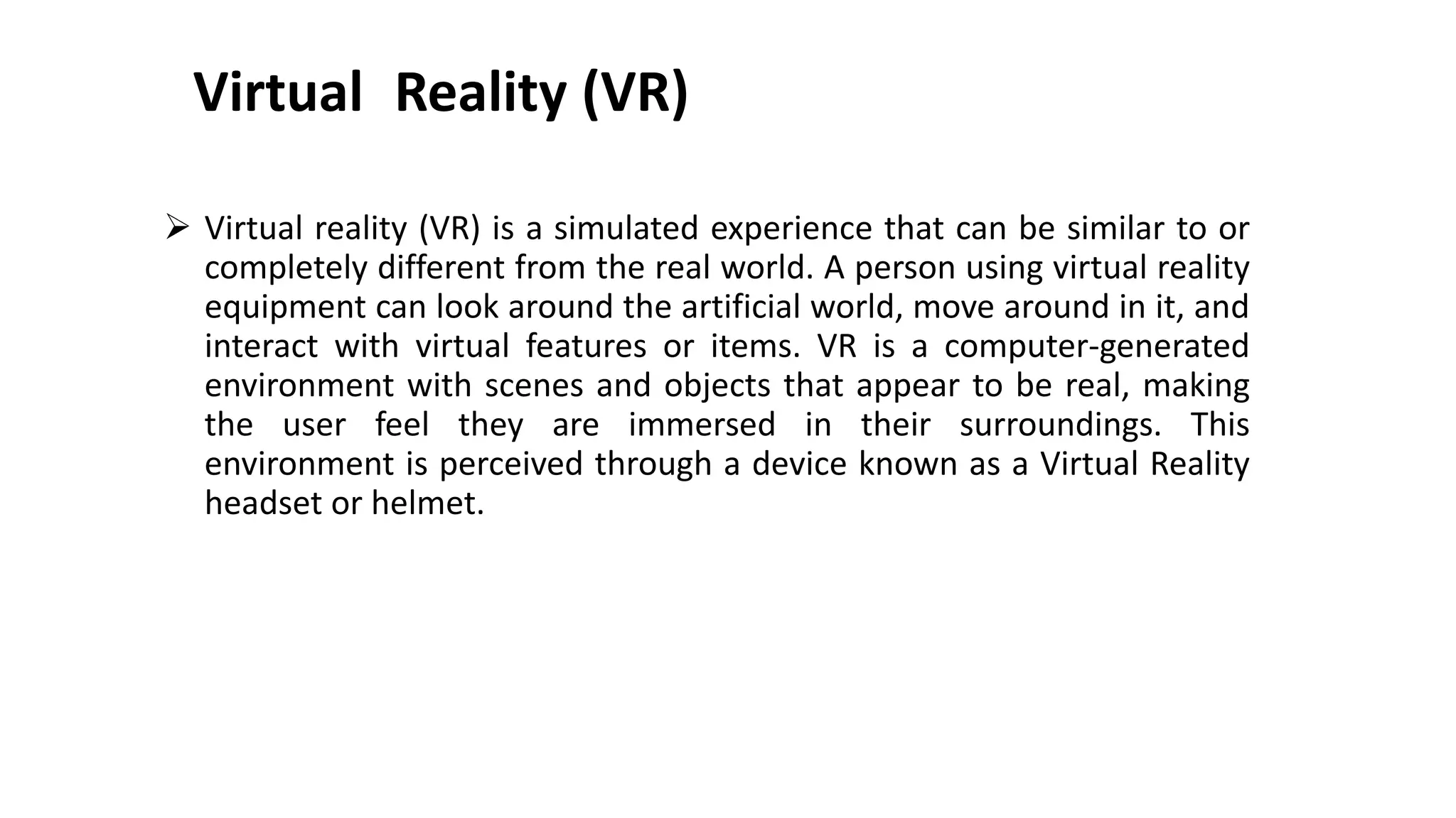 Virtual Reality (VR)
 Virtual reality (VR) is a simulated experience that can be similar to or
completely different from the real world. A person using virtual reality
equipment can look around the artificial world, move around in it, and
interact with virtual features or items. VR is a computer-generated
environment with scenes and objects that appear to be real, making
the user feel they are immersed in their surroundings. This
environment is perceived through a device known as a Virtual Reality
headset or helmet.
 