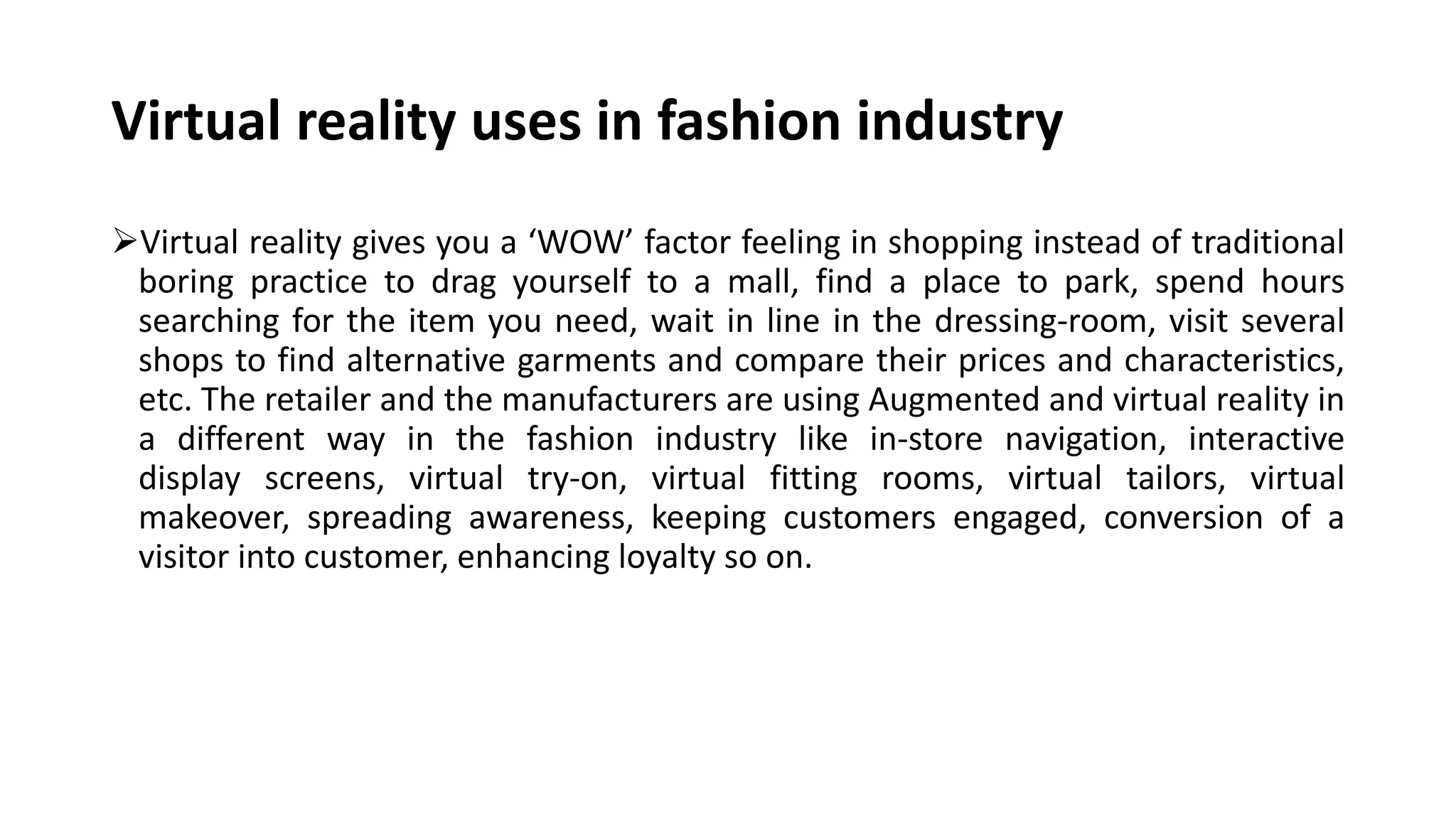 Virtual reality uses in fashion industry
Virtual reality gives you a ‘WOW’ factor feeling in shopping instead of traditional
boring practice to drag yourself to a mall, find a place to park, spend hours
searching for the item you need, wait in line in the dressing-room, visit several
shops to find alternative garments and compare their prices and characteristics,
etc. The retailer and the manufacturers are using Augmented and virtual reality in
a different way in the fashion industry like in-store navigation, interactive
display screens, virtual try-on, virtual fitting rooms, virtual tailors, virtual
makeover, spreading awareness, keeping customers engaged, conversion of a
visitor into customer, enhancing loyalty so on.
 
