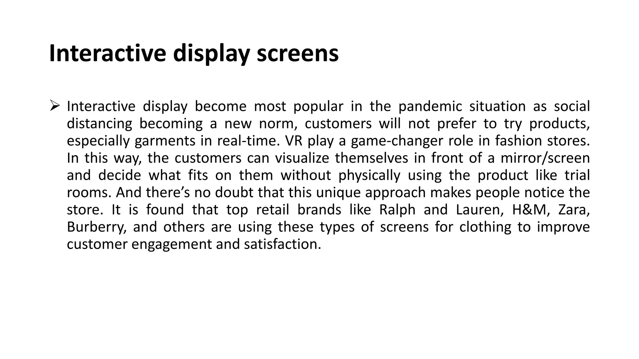 Interactive display screens
 Interactive display become most popular in the pandemic situation as social
distancing becoming a new norm, customers will not prefer to try products,
especially garments in real-time. VR play a game-changer role in fashion stores.
In this way, the customers can visualize themselves in front of a mirror/screen
and decide what fits on them without physically using the product like trial
rooms. And there’s no doubt that this unique approach makes people notice the
store. It is found that top retail brands like Ralph and Lauren, H&M, Zara,
Burberry, and others are using these types of screens for clothing to improve
customer engagement and satisfaction.
 