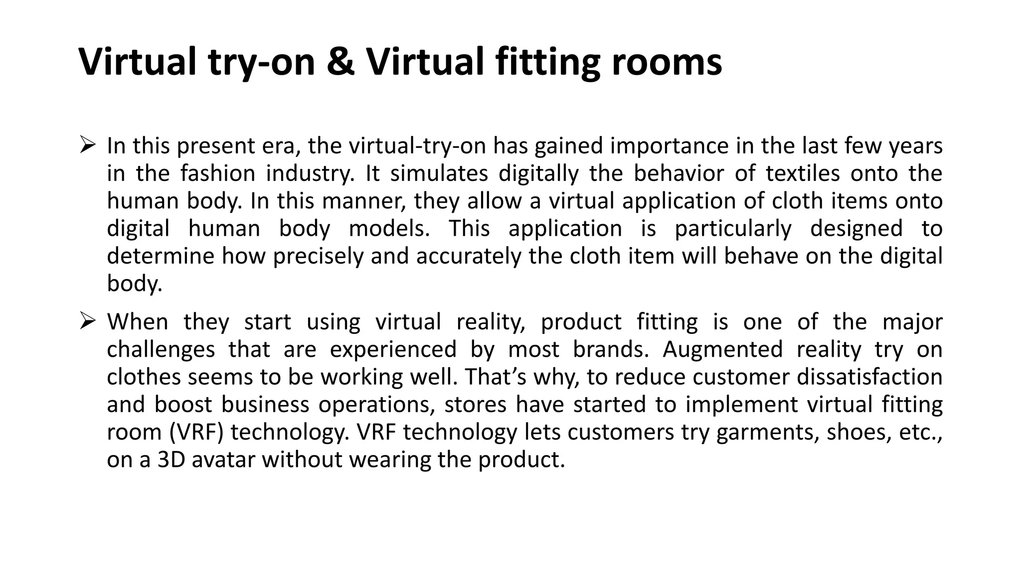  In this present era, the virtual-try-on has gained importance in the last few years
in the fashion industry. It simulates digitally the behavior of textiles onto the
human body. In this manner, they allow a virtual application of cloth items onto
digital human body models. This application is particularly designed to
determine how precisely and accurately the cloth item will behave on the digital
body.
 When they start using virtual reality, product fitting is one of the major
challenges that are experienced by most brands. Augmented reality try on
clothes seems to be working well. That’s why, to reduce customer dissatisfaction
and boost business operations, stores have started to implement virtual fitting
room (VRF) technology. VRF technology lets customers try garments, shoes, etc.,
on a 3D avatar without wearing the product.
Virtual try-on & Virtual fitting rooms
 