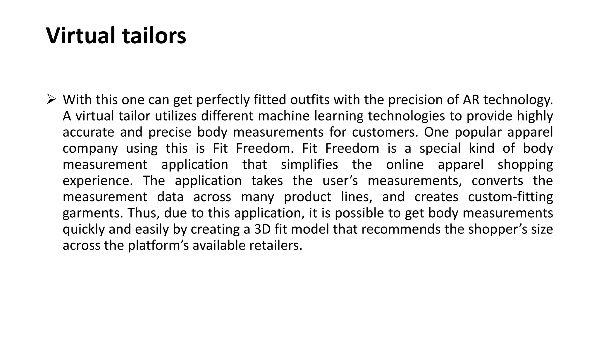 Virtual tailors
 With this one can get perfectly fitted outfits with the precision of AR technology.
A virtual tailor utilizes different machine learning technologies to provide highly
accurate and precise body measurements for customers. One popular apparel
company using this is Fit Freedom. Fit Freedom is a special kind of body
measurement application that simplifies the online apparel shopping
experience. The application takes the user’s measurements, converts the
measurement data across many product lines, and creates custom-fitting
garments. Thus, due to this application, it is possible to get body measurements
quickly and easily by creating a 3D fit model that recommends the shopper’s size
across the platform’s available retailers.
 