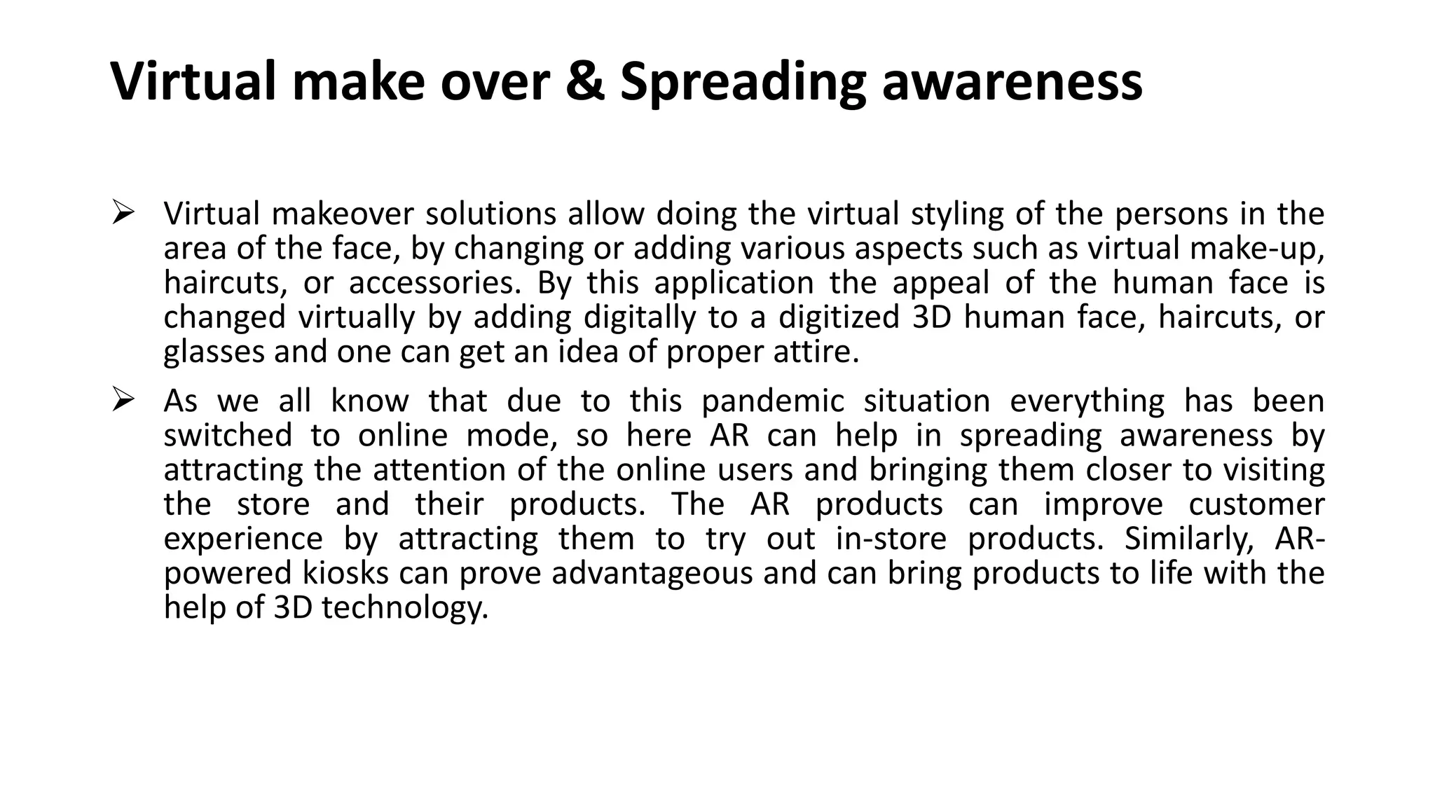 Virtual make over & Spreading awareness
 Virtual makeover solutions allow doing the virtual styling of the persons in the
area of the face, by changing or adding various aspects such as virtual make-up,
haircuts, or accessories. By this application the appeal of the human face is
changed virtually by adding digitally to a digitized 3D human face, haircuts, or
glasses and one can get an idea of proper attire.
 As we all know that due to this pandemic situation everything has been
switched to online mode, so here AR can help in spreading awareness by
attracting the attention of the online users and bringing them closer to visiting
the store and their products. The AR products can improve customer
experience by attracting them to try out in-store products. Similarly, AR-
powered kiosks can prove advantageous and can bring products to life with the
help of 3D technology.
 