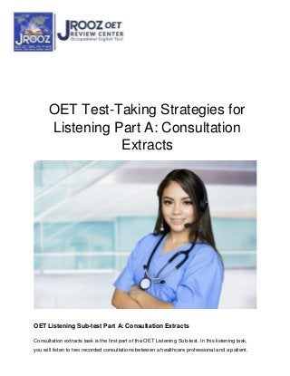 OET Test-Taking Strategies for
Listening Part A: Consultation
Extracts
OET Listening Sub-test Part A: Consultation Extracts
Consultation extracts task is the first part of the OET Listening Sub-test. In this listening task,
you will listen to two recorded consultations between a healthcare professional and a patient.
 