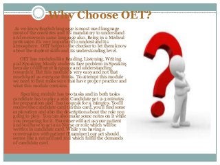 Why Choose OET?
As we know English language is most used language
most of the countries and it’s mandatory to understand
and converse in same language also. Being in a Medical
profession it’s very important to understand its
atmosphere. OET helps to the checker to let them know
about the student skills and its understanding level.
OET has modules like Reading, Listening, Writing
and Speaking. Mostly students face problem in Speaking
because of different language and understanding
towards it. But this module is very easy and not that
much hard as everyone thinks. To attempt this module
we need to first make sure that have proper practice and
what this module contains.
Speaking module has two tasks and in both tasks
candidate has to play a role. Candidate get 2-3 minutes
for preparation and has to speak for 5 minutes. You'll
receive the candidate card tin this card, you'll find some
explanation and also the description about the role you
going to play. You can also make some notes on it while
you preparing for it. Examiner will act as your patient
and you have to act as a Nurse or role which will be
written in candidate card. While you having a
conversation with patient (Examiner) our act should
seems like a natural and real which fulfill the demands
of candidate card.
 