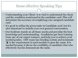 Some effective Speaking Tips
 Understanding your Client- it is vital to understand the client
and the condition mentioned in the candidate card. This will
determine the accuracy of completing your assigned candidate
card.
 It’s good to utilize the given tasks in Candidate card, but it’s
also important to include your own general conversation.
 Our Institute stands on all these needs and provides the best
knowledge and understanding. Candidates get their training
from one of our expert trainers, and help you to achieve your
needed grades. OET exam has Grading system and minimum
'B' is the requirement in each module to pass the exam. B is
needed because it shows the credibility of candidate that who
effectively he/she demonstrate the tasks.
 