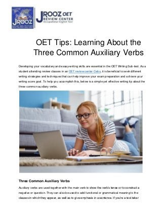OET Tips: Learning About the
Three Common Auxiliary Verbs
Developing your vocabulary and essay-writing skills are essential in the OET Writing Sub-test. As a
student attending review classes in an OET review center Cebu, it is beneficial to seek different
writing strategies and techniques that can help improve your exam preparation and achieve your
writing score goal. To help you accomplish this, below is a simple yet effective writing tip about the
three common auxiliary verbs.
Three Common Auxiliary Verbs
Auxiliary verbs are used together with the main verb to show the verb’s tense or to construct a
negative or question. They can also be used to add functional or grammatical meaning to the
clauses in which they appear, as well as to give emphasis in a sentence. If you’re a test taker
 
