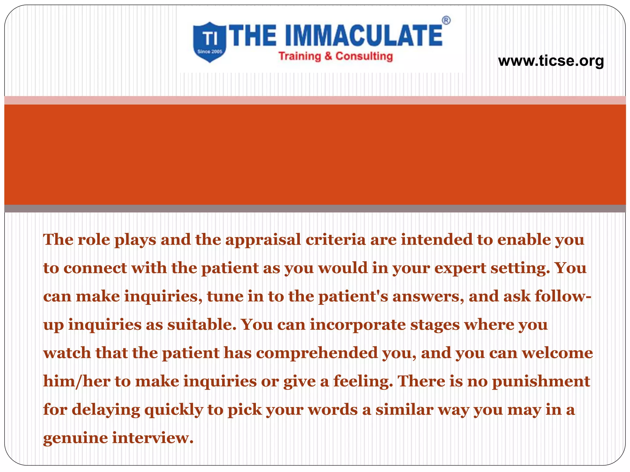 The role plays and the appraisal criteria are intended to enable you
to connect with the patient as you would in your expert setting. You
can make inquiries, tune in to the patient's answers, and ask follow-
up inquiries as suitable. You can incorporate stages where you
watch that the patient has comprehended you, and you can welcome
him/her to make inquiries or give a feeling. There is no punishment
for delaying quickly to pick your words a similar way you may in a
genuine interview.
www.ticse.org
 